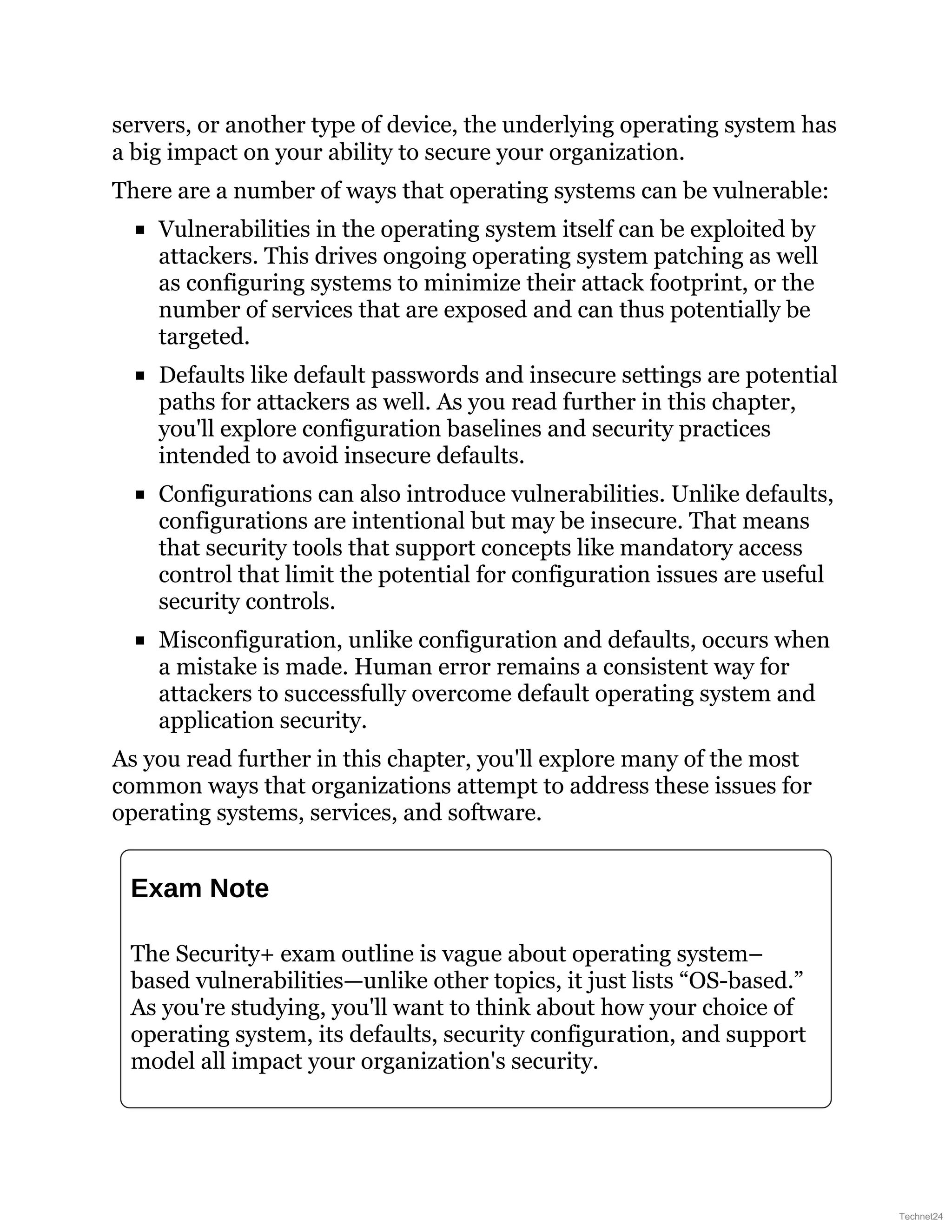 servers, or another type of device, the underlying operating system has
a big impact on your ability to secure your organization.
There are a number of ways that operating systems can be vulnerable:
Vulnerabilities in the operating system itself can be exploited by
attackers. This drives ongoing operating system patching as well
as configuring systems to minimize their attack footprint, or the
number of services that are exposed and can thus potentially be
targeted.
Defaults like default passwords and insecure settings are potential
paths for attackers as well. As you read further in this chapter,
you'll explore configuration baselines and security practices
intended to avoid insecure defaults.
Configurations can also introduce vulnerabilities. Unlike defaults,
configurations are intentional but may be insecure. That means
that security tools that support concepts like mandatory access
control that limit the potential for configuration issues are useful
security controls.
Misconfiguration, unlike configuration and defaults, occurs when
a mistake is made. Human error remains a consistent way for
attackers to successfully overcome default operating system and
application security.
As you read further in this chapter, you'll explore many of the most
common ways that organizations attempt to address these issues for
operating systems, services, and software.
Exam Note
The Security+ exam outline is vague about operating system–
based vulnerabilities—unlike other topics, it just lists “OS-based.”
As you're studying, you'll want to think about how your choice of
operating system, its defaults, security configuration, and support
model all impact your organization's security.
Technet24
 