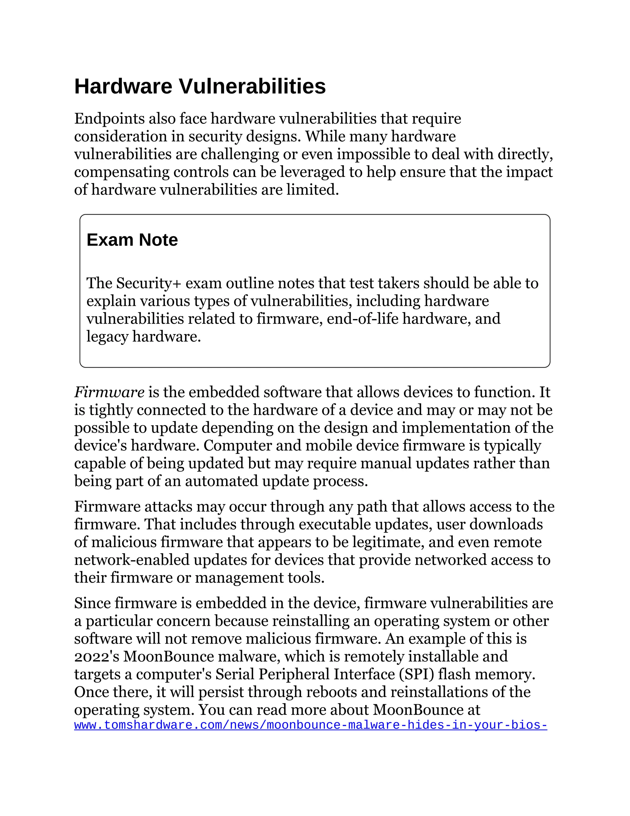 Hardware Vulnerabilities
Endpoints also face hardware vulnerabilities that require
consideration in security designs. While many hardware
vulnerabilities are challenging or even impossible to deal with directly,
compensating controls can be leveraged to help ensure that the impact
of hardware vulnerabilities are limited.
Exam Note
The Security+ exam outline notes that test takers should be able to
explain various types of vulnerabilities, including hardware
vulnerabilities related to firmware, end-of-life hardware, and
legacy hardware.
Firmware is the embedded software that allows devices to function. It
is tightly connected to the hardware of a device and may or may not be
possible to update depending on the design and implementation of the
device's hardware. Computer and mobile device firmware is typically
capable of being updated but may require manual updates rather than
being part of an automated update process.
Firmware attacks may occur through any path that allows access to the
firmware. That includes through executable updates, user downloads
of malicious firmware that appears to be legitimate, and even remote
network-enabled updates for devices that provide networked access to
their firmware or management tools.
Since firmware is embedded in the device, firmware vulnerabilities are
a particular concern because reinstalling an operating system or other
software will not remove malicious firmware. An example of this is
2022's MoonBounce malware, which is remotely installable and
targets a computer's Serial Peripheral Interface (SPI) flash memory.
Once there, it will persist through reboots and reinstallations of the
operating system. You can read more about MoonBounce at
www.tomshardware.com/news/moonbounce-malware-hides-in-your-bios-
 