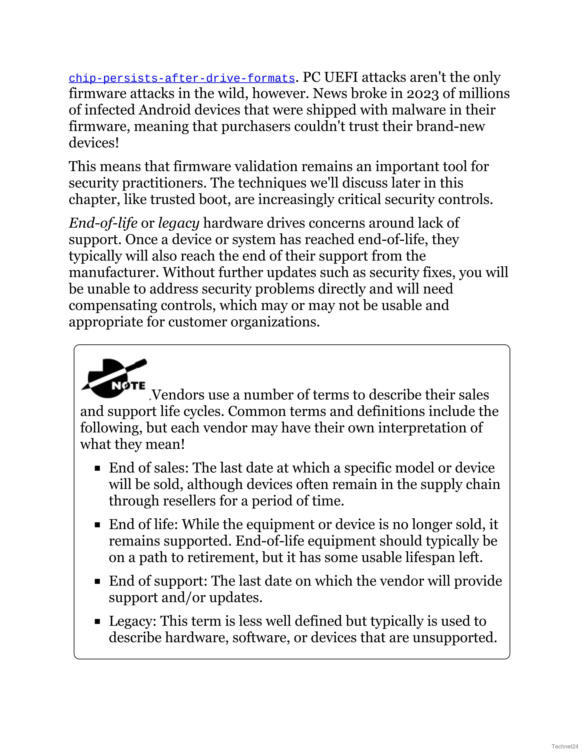 chip-persists-after-drive-formats. PC UEFI attacks aren't the only
firmware attacks in the wild, however. News broke in 2023 of millions
of infected Android devices that were shipped with malware in their
firmware, meaning that purchasers couldn't trust their brand-new
devices!
This means that firmware validation remains an important tool for
security practitioners. The techniques we'll discuss later in this
chapter, like trusted boot, are increasingly critical security controls.
End-of-life or legacy hardware drives concerns around lack of
support. Once a device or system has reached end-of-life, they
typically will also reach the end of their support from the
manufacturer. Without further updates such as security fixes, you will
be unable to address security problems directly and will need
compensating controls, which may or may not be usable and
appropriate for customer organizations.
Vendors use a number of terms to describe their sales
and support life cycles. Common terms and definitions include the
following, but each vendor may have their own interpretation of
what they mean!
End of sales: The last date at which a specific model or device
will be sold, although devices often remain in the supply chain
through resellers for a period of time.
End of life: While the equipment or device is no longer sold, it
remains supported. End-of-life equipment should typically be
on a path to retirement, but it has some usable lifespan left.
End of support: The last date on which the vendor will provide
support and/or updates.
Legacy: This term is less well defined but typically is used to
describe hardware, software, or devices that are unsupported.
Technet24
 
