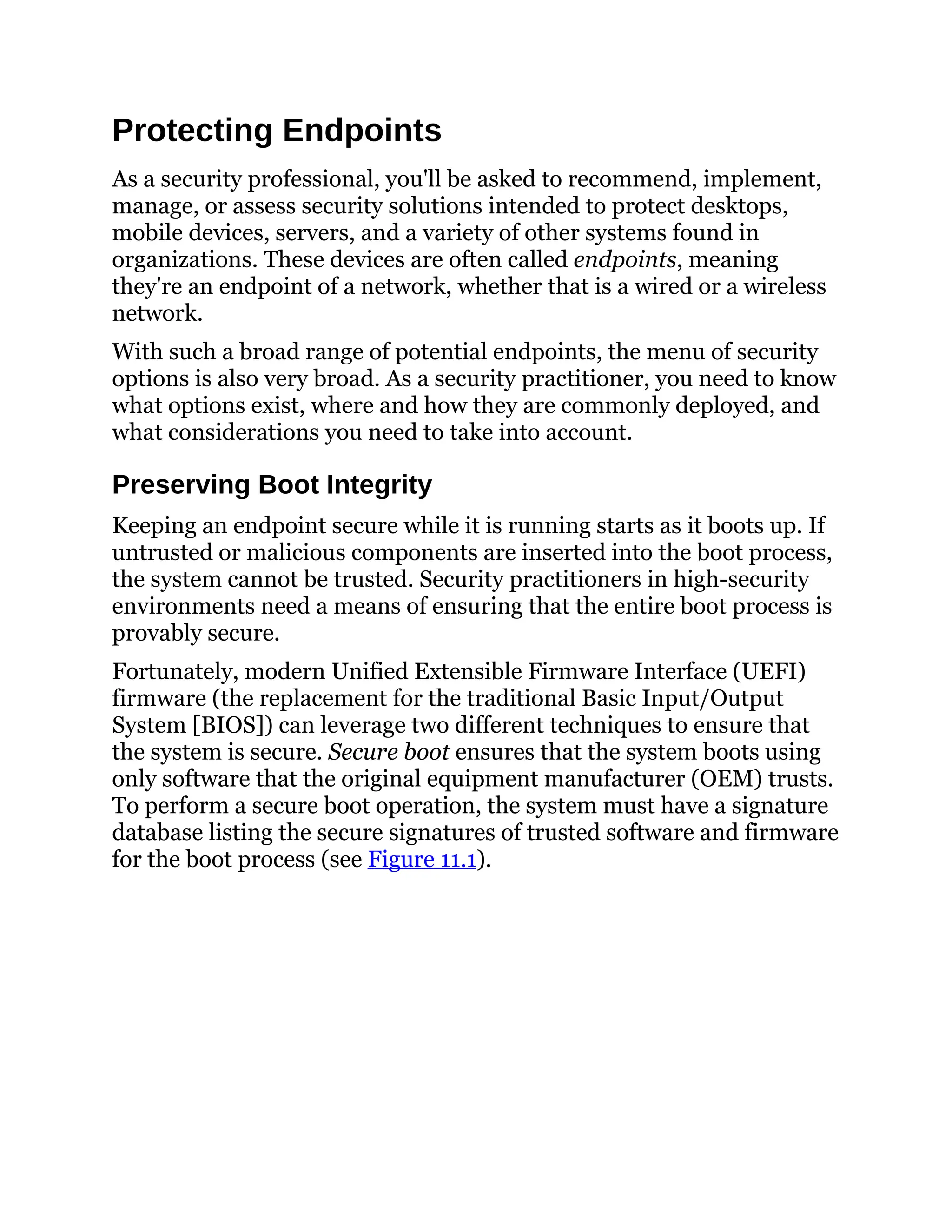 Protecting Endpoints
As a security professional, you'll be asked to recommend, implement,
manage, or assess security solutions intended to protect desktops,
mobile devices, servers, and a variety of other systems found in
organizations. These devices are often called endpoints, meaning
they're an endpoint of a network, whether that is a wired or a wireless
network.
With such a broad range of potential endpoints, the menu of security
options is also very broad. As a security practitioner, you need to know
what options exist, where and how they are commonly deployed, and
what considerations you need to take into account.
Preserving Boot Integrity
Keeping an endpoint secure while it is running starts as it boots up. If
untrusted or malicious components are inserted into the boot process,
the system cannot be trusted. Security practitioners in high-security
environments need a means of ensuring that the entire boot process is
provably secure.
Fortunately, modern Unified Extensible Firmware Interface (UEFI)
firmware (the replacement for the traditional Basic Input/Output
System [BIOS]) can leverage two different techniques to ensure that
the system is secure. Secure boot ensures that the system boots using
only software that the original equipment manufacturer (OEM) trusts.
To perform a secure boot operation, the system must have a signature
database listing the secure signatures of trusted software and firmware
for the boot process (see Figure 11.1).
 