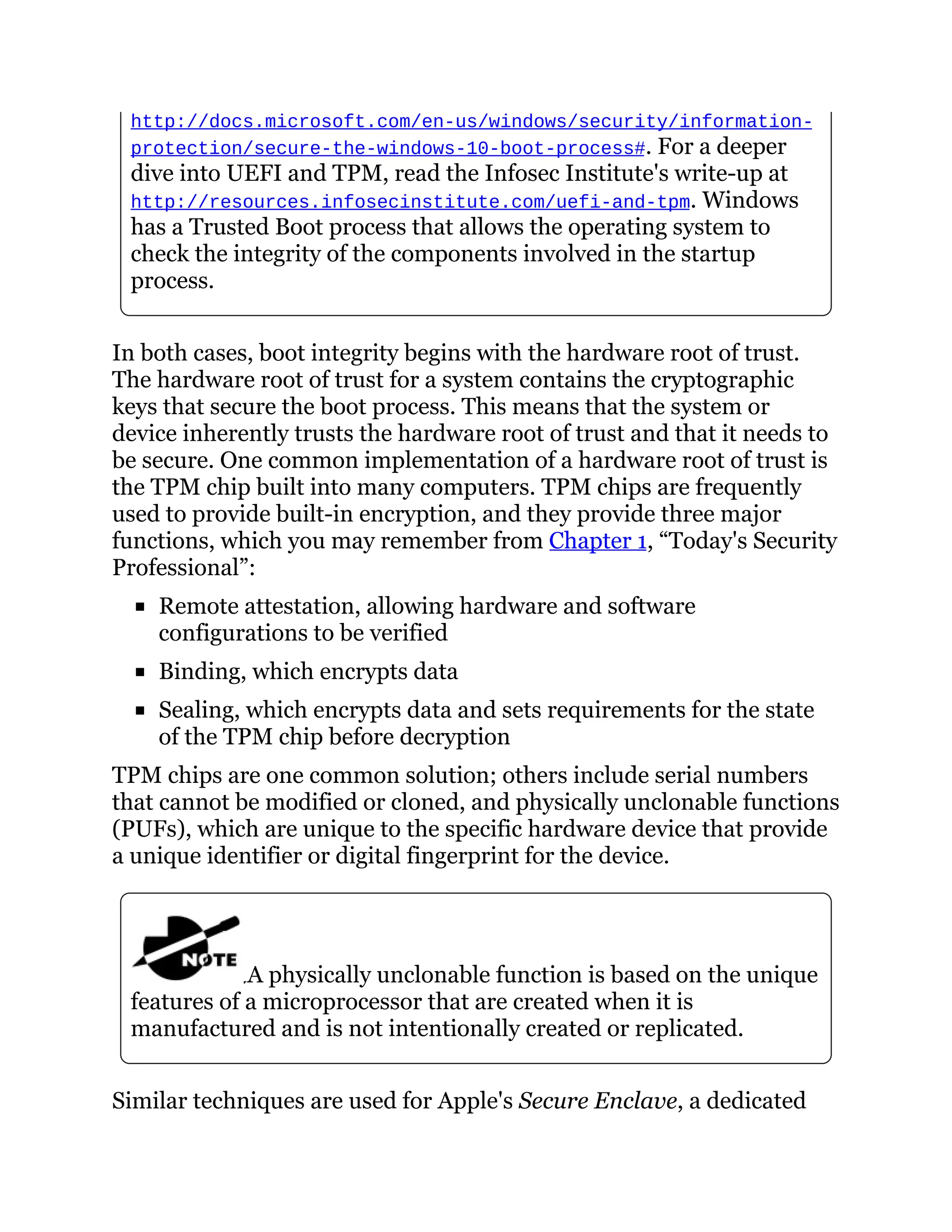 http://docs.microsoft.com/en-us/windows/security/information-
protection/secure-the-windows-10-boot-process#. For a deeper
dive into UEFI and TPM, read the Infosec Institute's write-up at
http://resources.infosecinstitute.com/uefi-and-tpm. Windows
has a Trusted Boot process that allows the operating system to
check the integrity of the components involved in the startup
process.
In both cases, boot integrity begins with the hardware root of trust.
The hardware root of trust for a system contains the cryptographic
keys that secure the boot process. This means that the system or
device inherently trusts the hardware root of trust and that it needs to
be secure. One common implementation of a hardware root of trust is
the TPM chip built into many computers. TPM chips are frequently
used to provide built-in encryption, and they provide three major
functions, which you may remember from Chapter 1, “Today's Security
Professional”:
Remote attestation, allowing hardware and software
configurations to be verified
Binding, which encrypts data
Sealing, which encrypts data and sets requirements for the state
of the TPM chip before decryption
TPM chips are one common solution; others include serial numbers
that cannot be modified or cloned, and physically unclonable functions
(PUFs), which are unique to the specific hardware device that provide
a unique identifier or digital fingerprint for the device.
A physically unclonable function is based on the unique
features of a microprocessor that are created when it is
manufactured and is not intentionally created or replicated.
Similar techniques are used for Apple's Secure Enclave, a dedicated
 