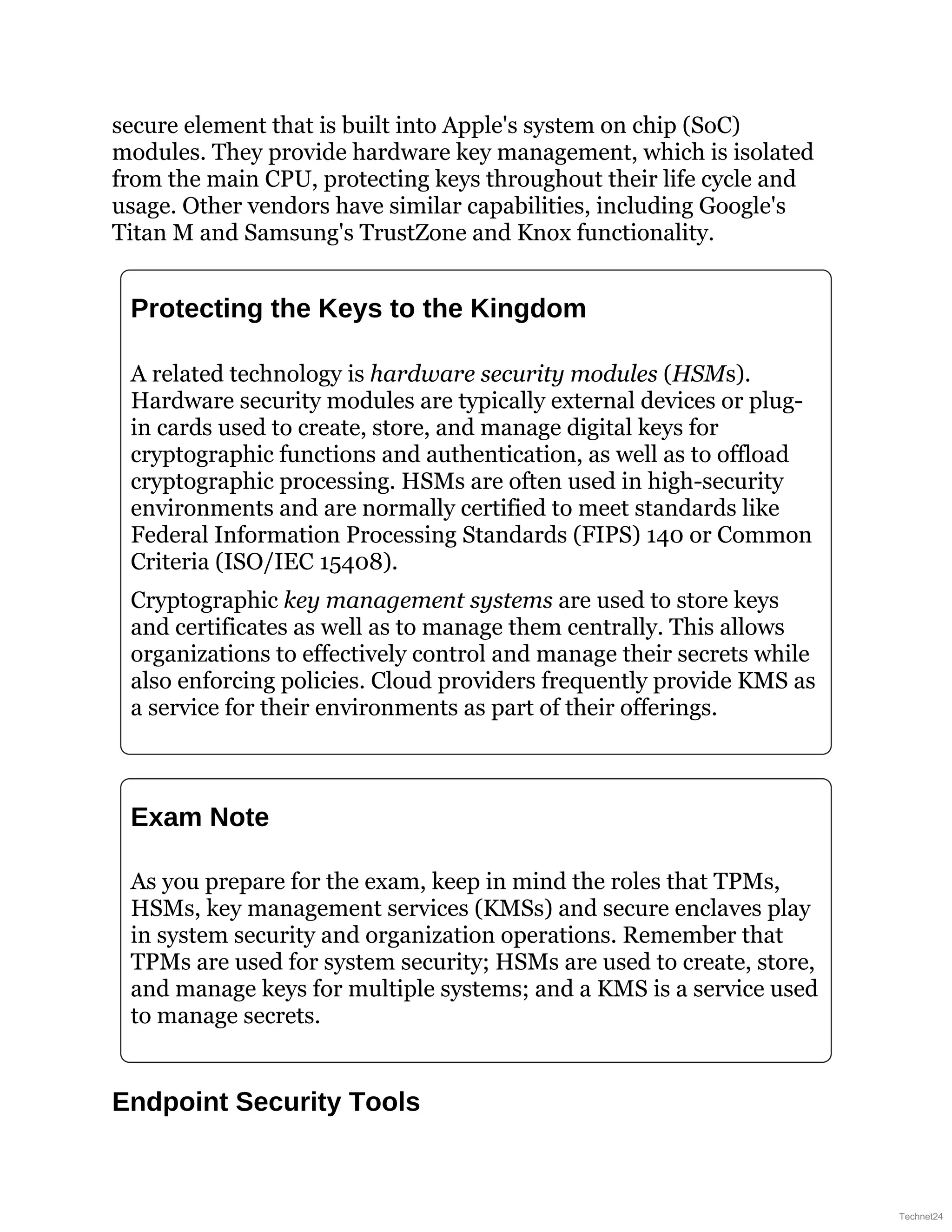 secure element that is built into Apple's system on chip (SoC)
modules. They provide hardware key management, which is isolated
from the main CPU, protecting keys throughout their life cycle and
usage. Other vendors have similar capabilities, including Google's
Titan M and Samsung's TrustZone and Knox functionality.
Protecting the Keys to the Kingdom
A related technology is hardware security modules (HSMs).
Hardware security modules are typically external devices or plug-
in cards used to create, store, and manage digital keys for
cryptographic functions and authentication, as well as to offload
cryptographic processing. HSMs are often used in high-security
environments and are normally certified to meet standards like
Federal Information Processing Standards (FIPS) 140 or Common
Criteria (ISO/IEC 15408).
Cryptographic key management systems are used to store keys
and certificates as well as to manage them centrally. This allows
organizations to effectively control and manage their secrets while
also enforcing policies. Cloud providers frequently provide KMS as
a service for their environments as part of their offerings.
Exam Note
As you prepare for the exam, keep in mind the roles that TPMs,
HSMs, key management services (KMSs) and secure enclaves play
in system security and organization operations. Remember that
TPMs are used for system security; HSMs are used to create, store,
and manage keys for multiple systems; and a KMS is a service used
to manage secrets.
Endpoint Security Tools
Technet24
 