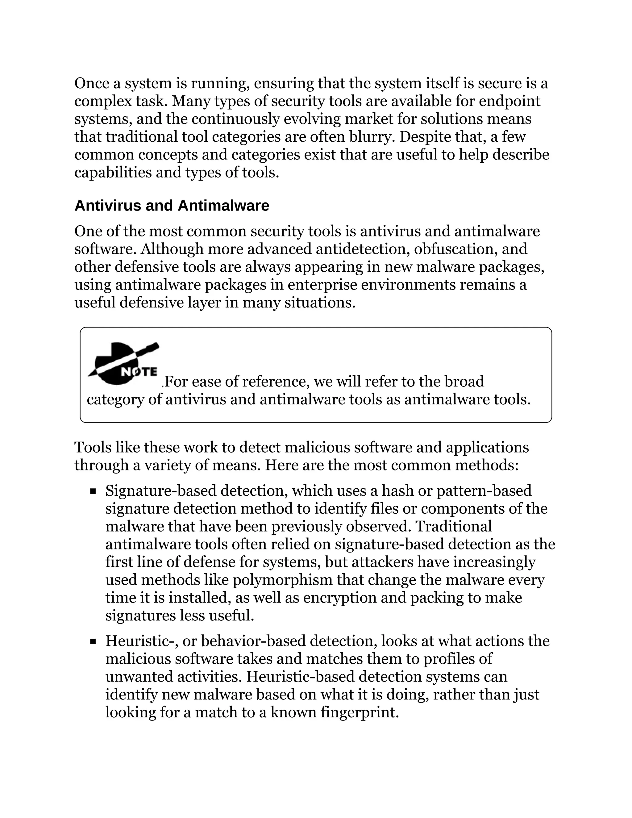 Once a system is running, ensuring that the system itself is secure is a
complex task. Many types of security tools are available for endpoint
systems, and the continuously evolving market for solutions means
that traditional tool categories are often blurry. Despite that, a few
common concepts and categories exist that are useful to help describe
capabilities and types of tools.
Antivirus and Antimalware
One of the most common security tools is antivirus and antimalware
software. Although more advanced antidetection, obfuscation, and
other defensive tools are always appearing in new malware packages,
using antimalware packages in enterprise environments remains a
useful defensive layer in many situations.
For ease of reference, we will refer to the broad
category of antivirus and antimalware tools as antimalware tools.
Tools like these work to detect malicious software and applications
through a variety of means. Here are the most common methods:
Signature-based detection, which uses a hash or pattern-based
signature detection method to identify files or components of the
malware that have been previously observed. Traditional
antimalware tools often relied on signature-based detection as the
first line of defense for systems, but attackers have increasingly
used methods like polymorphism that change the malware every
time it is installed, as well as encryption and packing to make
signatures less useful.
Heuristic-, or behavior-based detection, looks at what actions the
malicious software takes and matches them to profiles of
unwanted activities. Heuristic-based detection systems can
identify new malware based on what it is doing, rather than just
looking for a match to a known fingerprint.
 