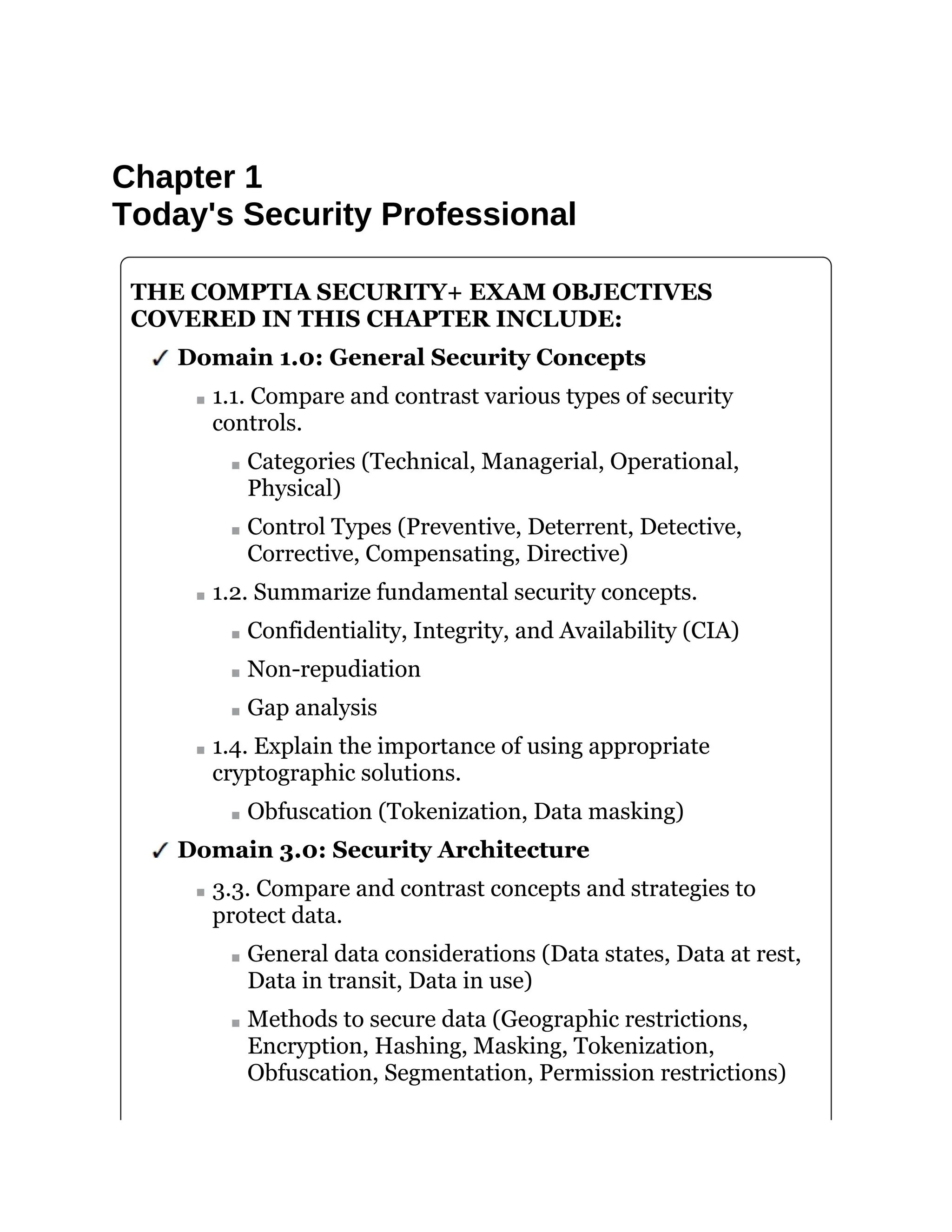 Chapter 1
Today's Security Professional
THE COMPTIA SECURITY+ EXAM OBJECTIVES
COVERED IN THIS CHAPTER INCLUDE:
Domain 1.0: General Security Concepts
1.1. Compare and contrast various types of security
controls.
Categories (Technical, Managerial, Operational,
Physical)
Control Types (Preventive, Deterrent, Detective,
Corrective, Compensating, Directive)
1.2. Summarize fundamental security concepts.
Confidentiality, Integrity, and Availability (CIA)
Non-repudiation
Gap analysis
1.4. Explain the importance of using appropriate
cryptographic solutions.
Obfuscation (Tokenization, Data masking)
Domain 3.0: Security Architecture
3.3. Compare and contrast concepts and strategies to
protect data.
General data considerations (Data states, Data at rest,
Data in transit, Data in use)
Methods to secure data (Geographic restrictions,
Encryption, Hashing, Masking, Tokenization,
Obfuscation, Segmentation, Permission restrictions)
 