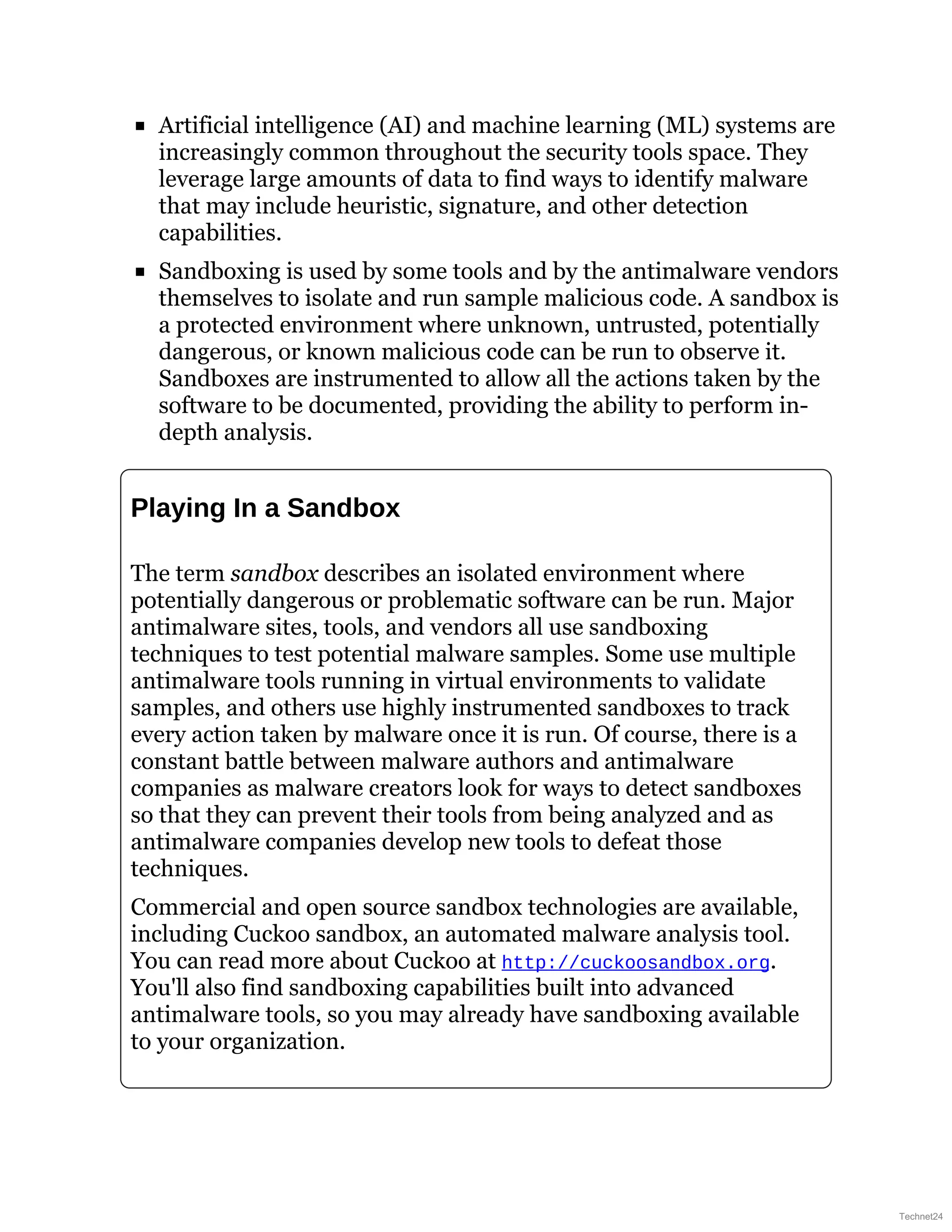 Artificial intelligence (AI) and machine learning (ML) systems are
increasingly common throughout the security tools space. They
leverage large amounts of data to find ways to identify malware
that may include heuristic, signature, and other detection
capabilities.
Sandboxing is used by some tools and by the antimalware vendors
themselves to isolate and run sample malicious code. A sandbox is
a protected environment where unknown, untrusted, potentially
dangerous, or known malicious code can be run to observe it.
Sandboxes are instrumented to allow all the actions taken by the
software to be documented, providing the ability to perform in-
depth analysis.
Playing In a Sandbox
The term sandbox describes an isolated environment where
potentially dangerous or problematic software can be run. Major
antimalware sites, tools, and vendors all use sandboxing
techniques to test potential malware samples. Some use multiple
antimalware tools running in virtual environments to validate
samples, and others use highly instrumented sandboxes to track
every action taken by malware once it is run. Of course, there is a
constant battle between malware authors and antimalware
companies as malware creators look for ways to detect sandboxes
so that they can prevent their tools from being analyzed and as
antimalware companies develop new tools to defeat those
techniques.
Commercial and open source sandbox technologies are available,
including Cuckoo sandbox, an automated malware analysis tool.
You can read more about Cuckoo at http://cuckoosandbox.org.
You'll also find sandboxing capabilities built into advanced
antimalware tools, so you may already have sandboxing available
to your organization.
Technet24
 
