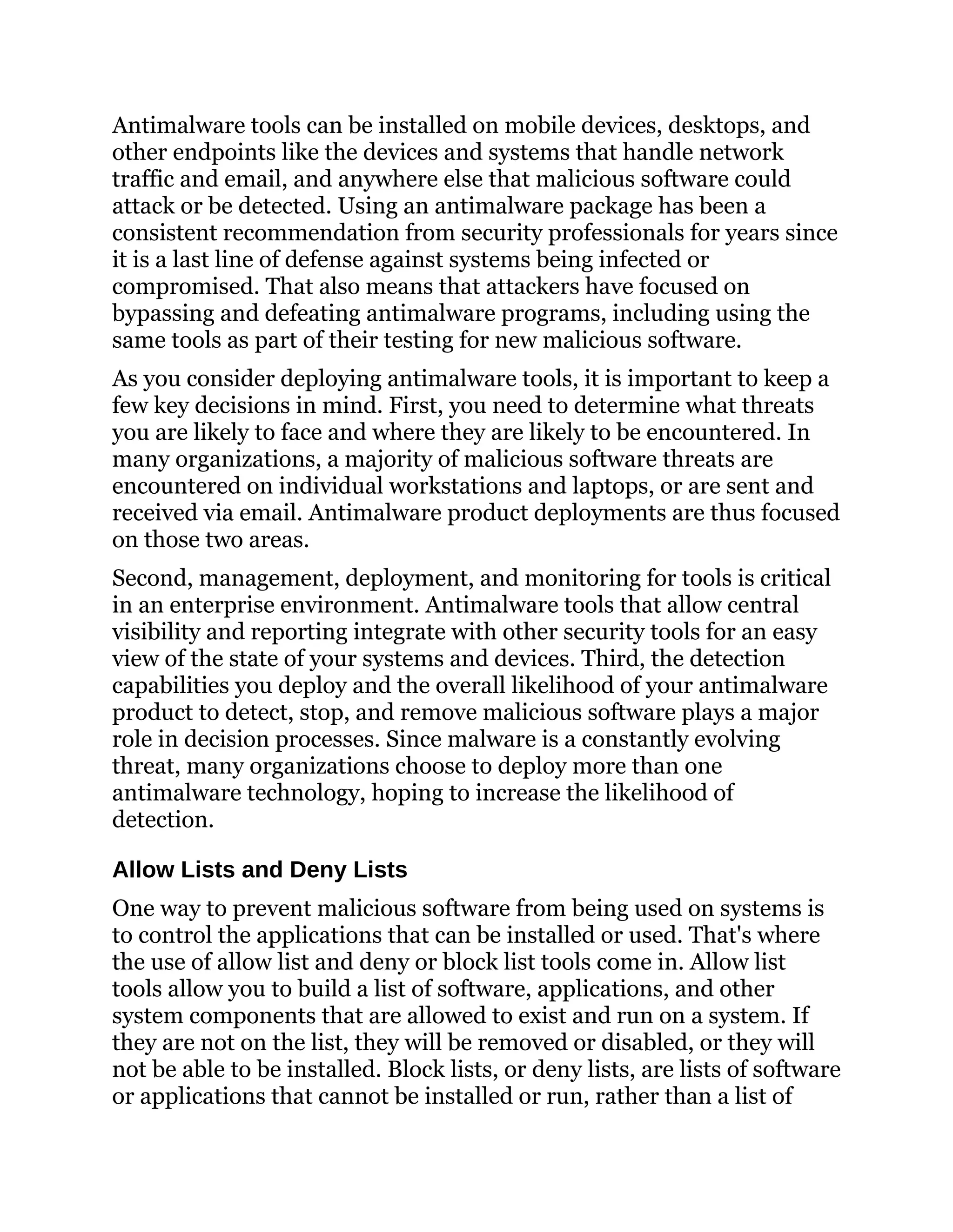 Antimalware tools can be installed on mobile devices, desktops, and
other endpoints like the devices and systems that handle network
traffic and email, and anywhere else that malicious software could
attack or be detected. Using an antimalware package has been a
consistent recommendation from security professionals for years since
it is a last line of defense against systems being infected or
compromised. That also means that attackers have focused on
bypassing and defeating antimalware programs, including using the
same tools as part of their testing for new malicious software.
As you consider deploying antimalware tools, it is important to keep a
few key decisions in mind. First, you need to determine what threats
you are likely to face and where they are likely to be encountered. In
many organizations, a majority of malicious software threats are
encountered on individual workstations and laptops, or are sent and
received via email. Antimalware product deployments are thus focused
on those two areas.
Second, management, deployment, and monitoring for tools is critical
in an enterprise environment. Antimalware tools that allow central
visibility and reporting integrate with other security tools for an easy
view of the state of your systems and devices. Third, the detection
capabilities you deploy and the overall likelihood of your antimalware
product to detect, stop, and remove malicious software plays a major
role in decision processes. Since malware is a constantly evolving
threat, many organizations choose to deploy more than one
antimalware technology, hoping to increase the likelihood of
detection.
Allow Lists and Deny Lists
One way to prevent malicious software from being used on systems is
to control the applications that can be installed or used. That's where
the use of allow list and deny or block list tools come in. Allow list
tools allow you to build a list of software, applications, and other
system components that are allowed to exist and run on a system. If
they are not on the list, they will be removed or disabled, or they will
not be able to be installed. Block lists, or deny lists, are lists of software
or applications that cannot be installed or run, rather than a list of
 