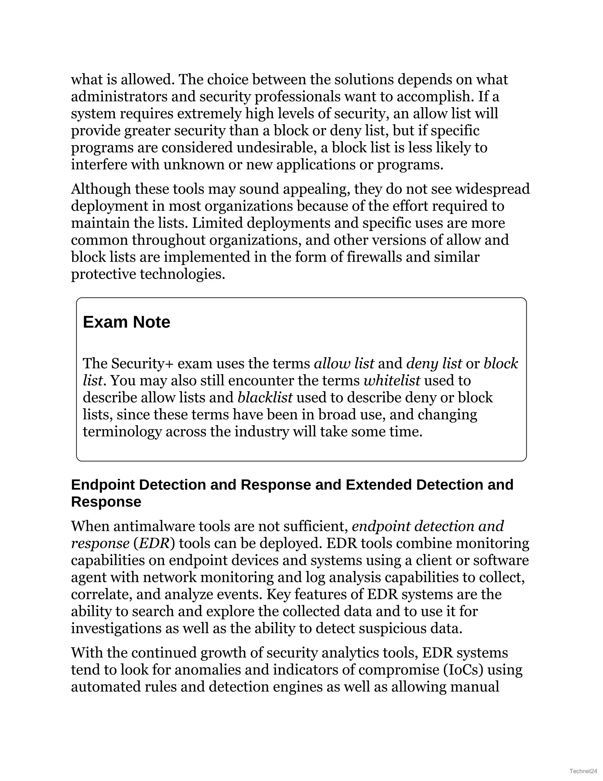 what is allowed. The choice between the solutions depends on what
administrators and security professionals want to accomplish. If a
system requires extremely high levels of security, an allow list will
provide greater security than a block or deny list, but if specific
programs are considered undesirable, a block list is less likely to
interfere with unknown or new applications or programs.
Although these tools may sound appealing, they do not see widespread
deployment in most organizations because of the effort required to
maintain the lists. Limited deployments and specific uses are more
common throughout organizations, and other versions of allow and
block lists are implemented in the form of firewalls and similar
protective technologies.
Exam Note
The Security+ exam uses the terms allow list and deny list or block
list. You may also still encounter the terms whitelist used to
describe allow lists and blacklist used to describe deny or block
lists, since these terms have been in broad use, and changing
terminology across the industry will take some time.
Endpoint Detection and Response and Extended Detection and
Response
When antimalware tools are not sufficient, endpoint detection and
response (EDR) tools can be deployed. EDR tools combine monitoring
capabilities on endpoint devices and systems using a client or software
agent with network monitoring and log analysis capabilities to collect,
correlate, and analyze events. Key features of EDR systems are the
ability to search and explore the collected data and to use it for
investigations as well as the ability to detect suspicious data.
With the continued growth of security analytics tools, EDR systems
tend to look for anomalies and indicators of compromise (IoCs) using
automated rules and detection engines as well as allowing manual
Technet24
 