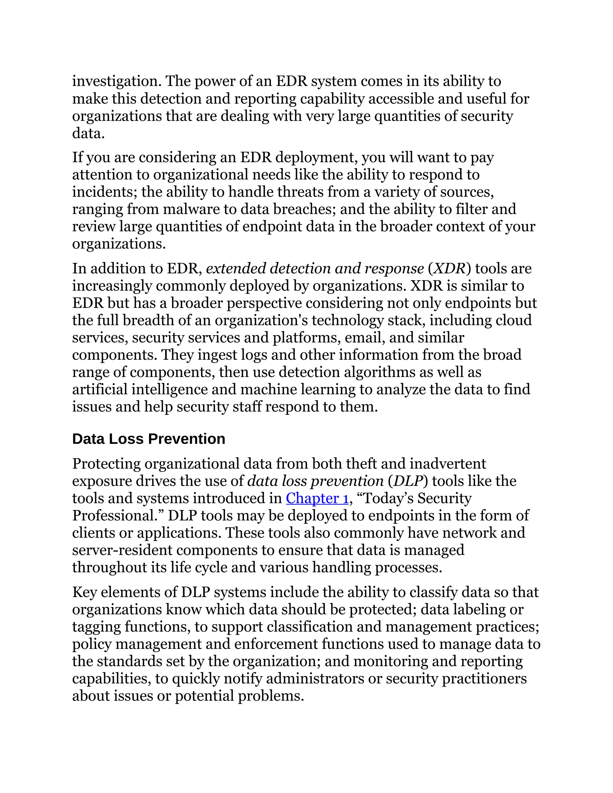 investigation. The power of an EDR system comes in its ability to
make this detection and reporting capability accessible and useful for
organizations that are dealing with very large quantities of security
data.
If you are considering an EDR deployment, you will want to pay
attention to organizational needs like the ability to respond to
incidents; the ability to handle threats from a variety of sources,
ranging from malware to data breaches; and the ability to filter and
review large quantities of endpoint data in the broader context of your
organizations.
In addition to EDR, extended detection and response (XDR) tools are
increasingly commonly deployed by organizations. XDR is similar to
EDR but has a broader perspective considering not only endpoints but
the full breadth of an organization's technology stack, including cloud
services, security services and platforms, email, and similar
components. They ingest logs and other information from the broad
range of components, then use detection algorithms as well as
artificial intelligence and machine learning to analyze the data to find
issues and help security staff respond to them.
Data Loss Prevention
Protecting organizational data from both theft and inadvertent
exposure drives the use of data loss prevention (DLP) tools like the
tools and systems introduced in Chapter 1, “Today’s Security
Professional.” DLP tools may be deployed to endpoints in the form of
clients or applications. These tools also commonly have network and
server-resident components to ensure that data is managed
throughout its life cycle and various handling processes.
Key elements of DLP systems include the ability to classify data so that
organizations know which data should be protected; data labeling or
tagging functions, to support classification and management practices;
policy management and enforcement functions used to manage data to
the standards set by the organization; and monitoring and reporting
capabilities, to quickly notify administrators or security practitioners
about issues or potential problems.
 