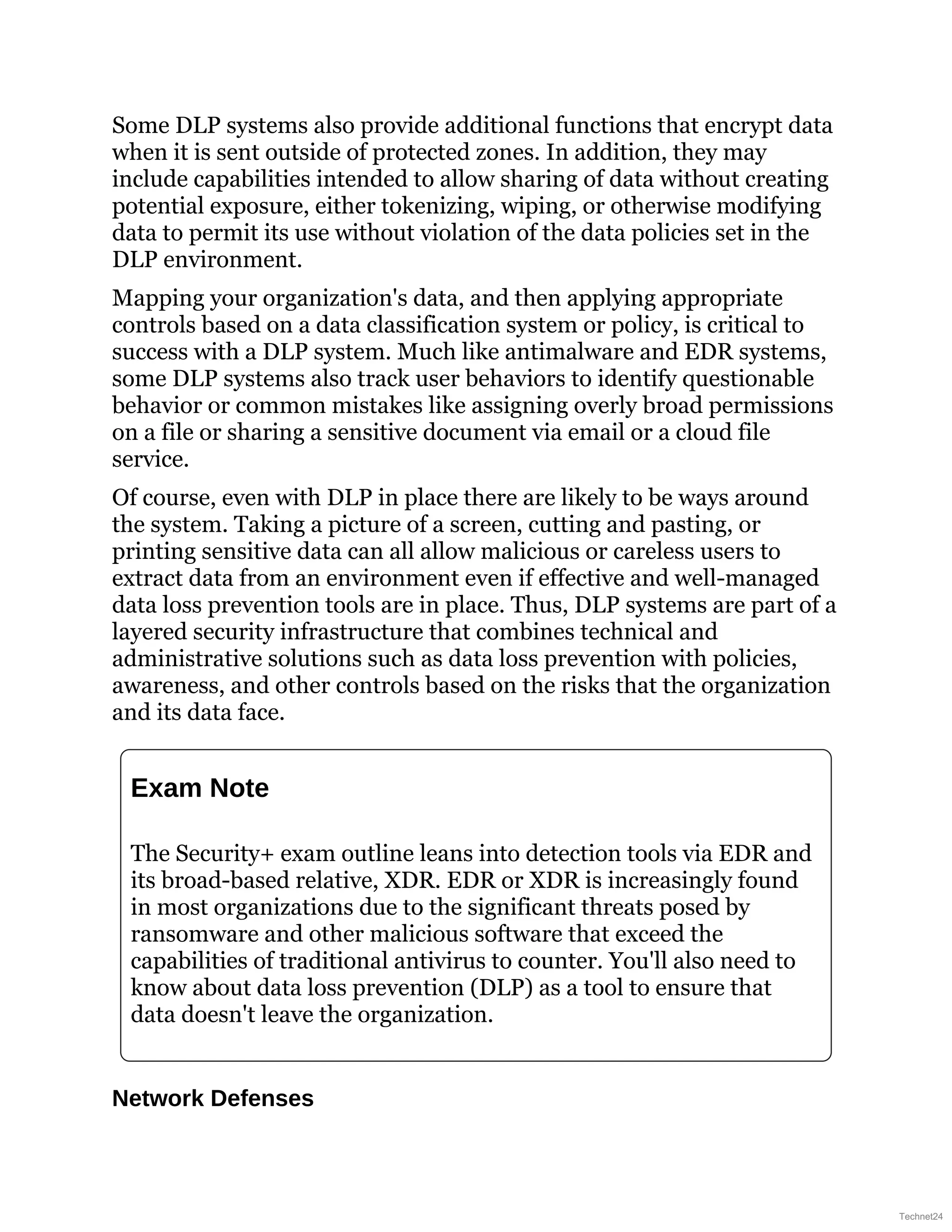 Some DLP systems also provide additional functions that encrypt data
when it is sent outside of protected zones. In addition, they may
include capabilities intended to allow sharing of data without creating
potential exposure, either tokenizing, wiping, or otherwise modifying
data to permit its use without violation of the data policies set in the
DLP environment.
Mapping your organization's data, and then applying appropriate
controls based on a data classification system or policy, is critical to
success with a DLP system. Much like antimalware and EDR systems,
some DLP systems also track user behaviors to identify questionable
behavior or common mistakes like assigning overly broad permissions
on a file or sharing a sensitive document via email or a cloud file
service.
Of course, even with DLP in place there are likely to be ways around
the system. Taking a picture of a screen, cutting and pasting, or
printing sensitive data can all allow malicious or careless users to
extract data from an environment even if effective and well-managed
data loss prevention tools are in place. Thus, DLP systems are part of a
layered security infrastructure that combines technical and
administrative solutions such as data loss prevention with policies,
awareness, and other controls based on the risks that the organization
and its data face.
Exam Note
The Security+ exam outline leans into detection tools via EDR and
its broad-based relative, XDR. EDR or XDR is increasingly found
in most organizations due to the significant threats posed by
ransomware and other malicious software that exceed the
capabilities of traditional antivirus to counter. You'll also need to
know about data loss prevention (DLP) as a tool to ensure that
data doesn't leave the organization.
Network Defenses
Technet24
 