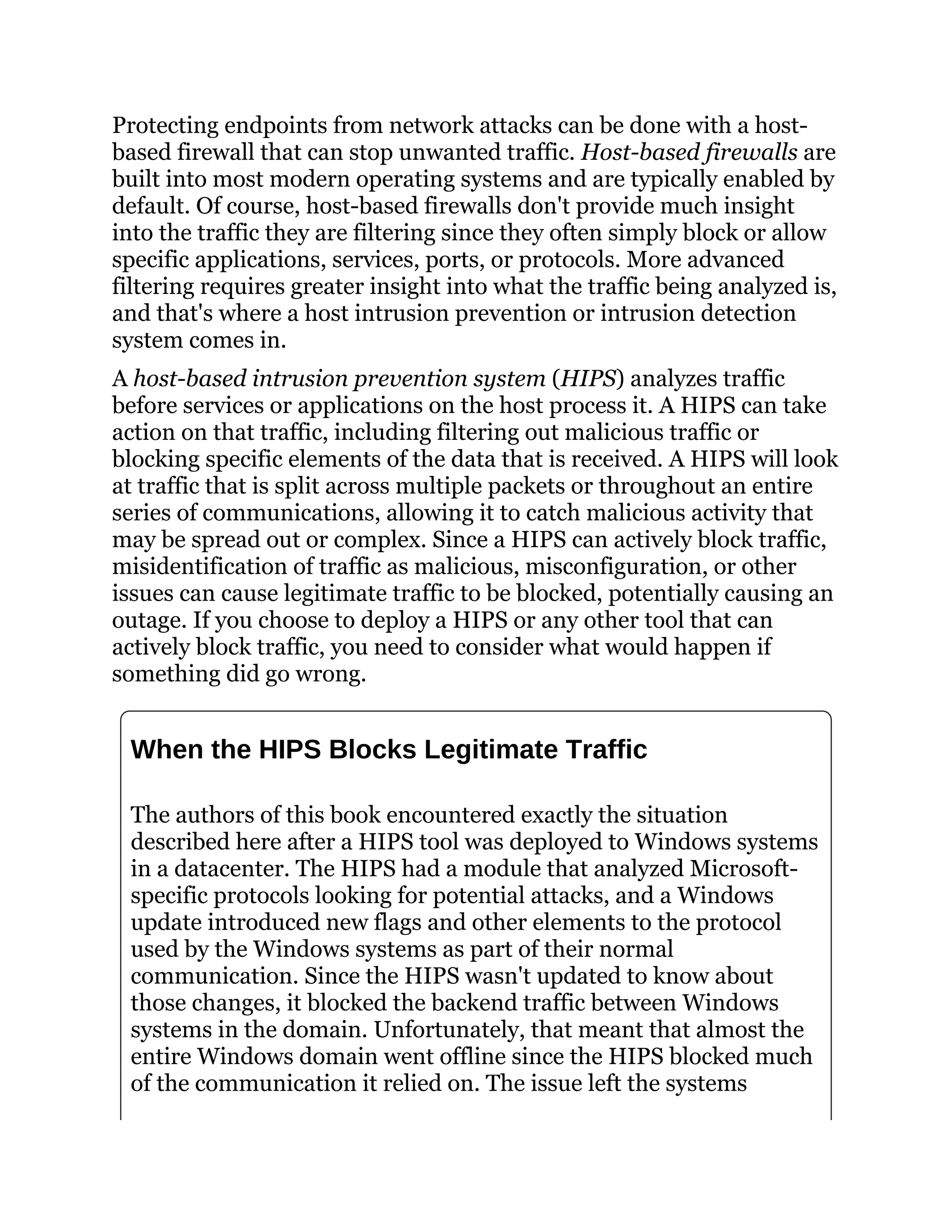 Protecting endpoints from network attacks can be done with a host-
based firewall that can stop unwanted traffic. Host-based firewalls are
built into most modern operating systems and are typically enabled by
default. Of course, host-based firewalls don't provide much insight
into the traffic they are filtering since they often simply block or allow
specific applications, services, ports, or protocols. More advanced
filtering requires greater insight into what the traffic being analyzed is,
and that's where a host intrusion prevention or intrusion detection
system comes in.
A host-based intrusion prevention system (HIPS) analyzes traffic
before services or applications on the host process it. A HIPS can take
action on that traffic, including filtering out malicious traffic or
blocking specific elements of the data that is received. A HIPS will look
at traffic that is split across multiple packets or throughout an entire
series of communications, allowing it to catch malicious activity that
may be spread out or complex. Since a HIPS can actively block traffic,
misidentification of traffic as malicious, misconfiguration, or other
issues can cause legitimate traffic to be blocked, potentially causing an
outage. If you choose to deploy a HIPS or any other tool that can
actively block traffic, you need to consider what would happen if
something did go wrong.
When the HIPS Blocks Legitimate Traffic
The authors of this book encountered exactly the situation
described here after a HIPS tool was deployed to Windows systems
in a datacenter. The HIPS had a module that analyzed Microsoft-
specific protocols looking for potential attacks, and a Windows
update introduced new flags and other elements to the protocol
used by the Windows systems as part of their normal
communication. Since the HIPS wasn't updated to know about
those changes, it blocked the backend traffic between Windows
systems in the domain. Unfortunately, that meant that almost the
entire Windows domain went offline since the HIPS blocked much
of the communication it relied on. The issue left the systems
 