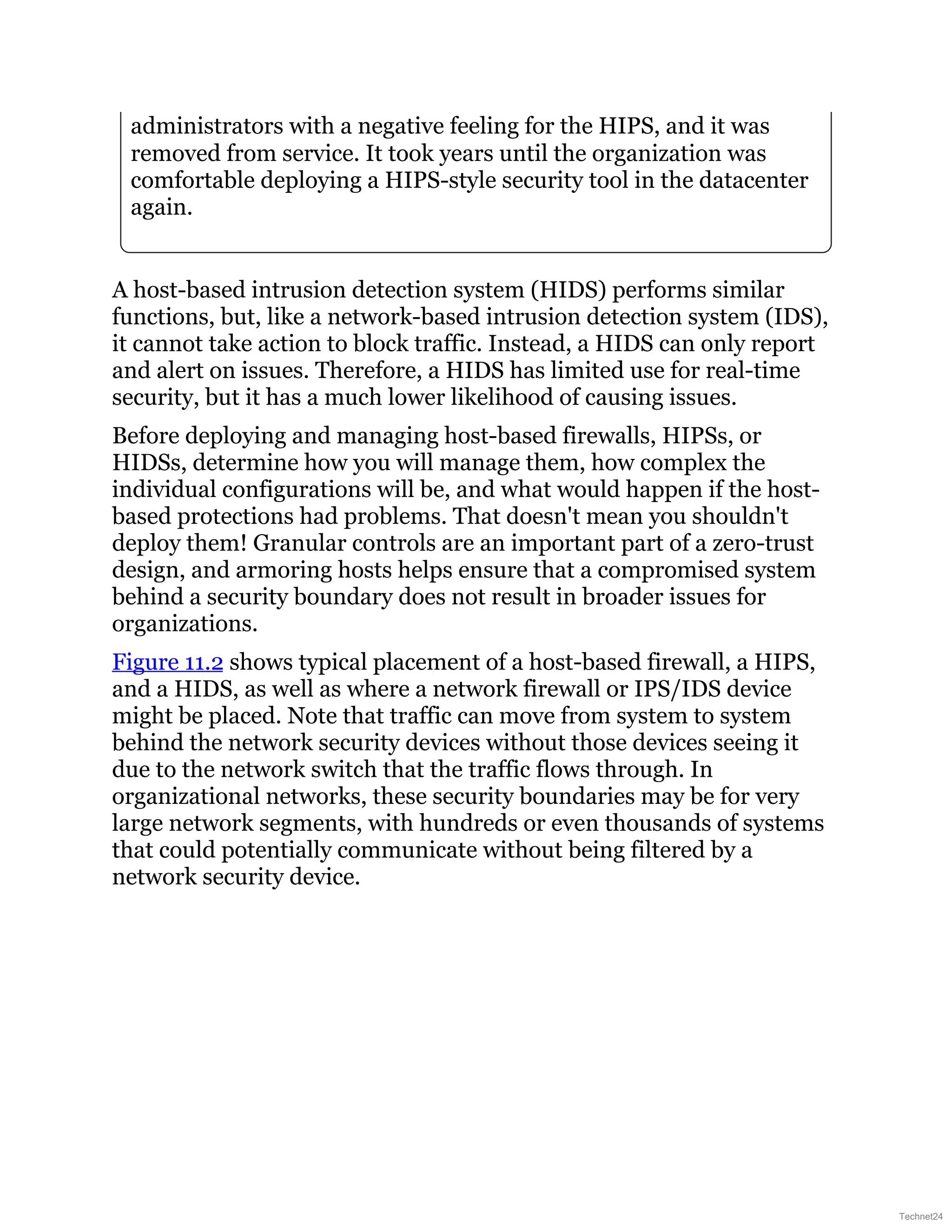 administrators with a negative feeling for the HIPS, and it was
removed from service. It took years until the organization was
comfortable deploying a HIPS-style security tool in the datacenter
again.
A host-based intrusion detection system (HIDS) performs similar
functions, but, like a network-based intrusion detection system (IDS),
it cannot take action to block traffic. Instead, a HIDS can only report
and alert on issues. Therefore, a HIDS has limited use for real-time
security, but it has a much lower likelihood of causing issues.
Before deploying and managing host-based firewalls, HIPSs, or
HIDSs, determine how you will manage them, how complex the
individual configurations will be, and what would happen if the host-
based protections had problems. That doesn't mean you shouldn't
deploy them! Granular controls are an important part of a zero-trust
design, and armoring hosts helps ensure that a compromised system
behind a security boundary does not result in broader issues for
organizations.
Figure 11.2 shows typical placement of a host-based firewall, a HIPS,
and a HIDS, as well as where a network firewall or IPS/IDS device
might be placed. Note that traffic can move from system to system
behind the network security devices without those devices seeing it
due to the network switch that the traffic flows through. In
organizational networks, these security boundaries may be for very
large network segments, with hundreds or even thousands of systems
that could potentially communicate without being filtered by a
network security device.
Technet24
 