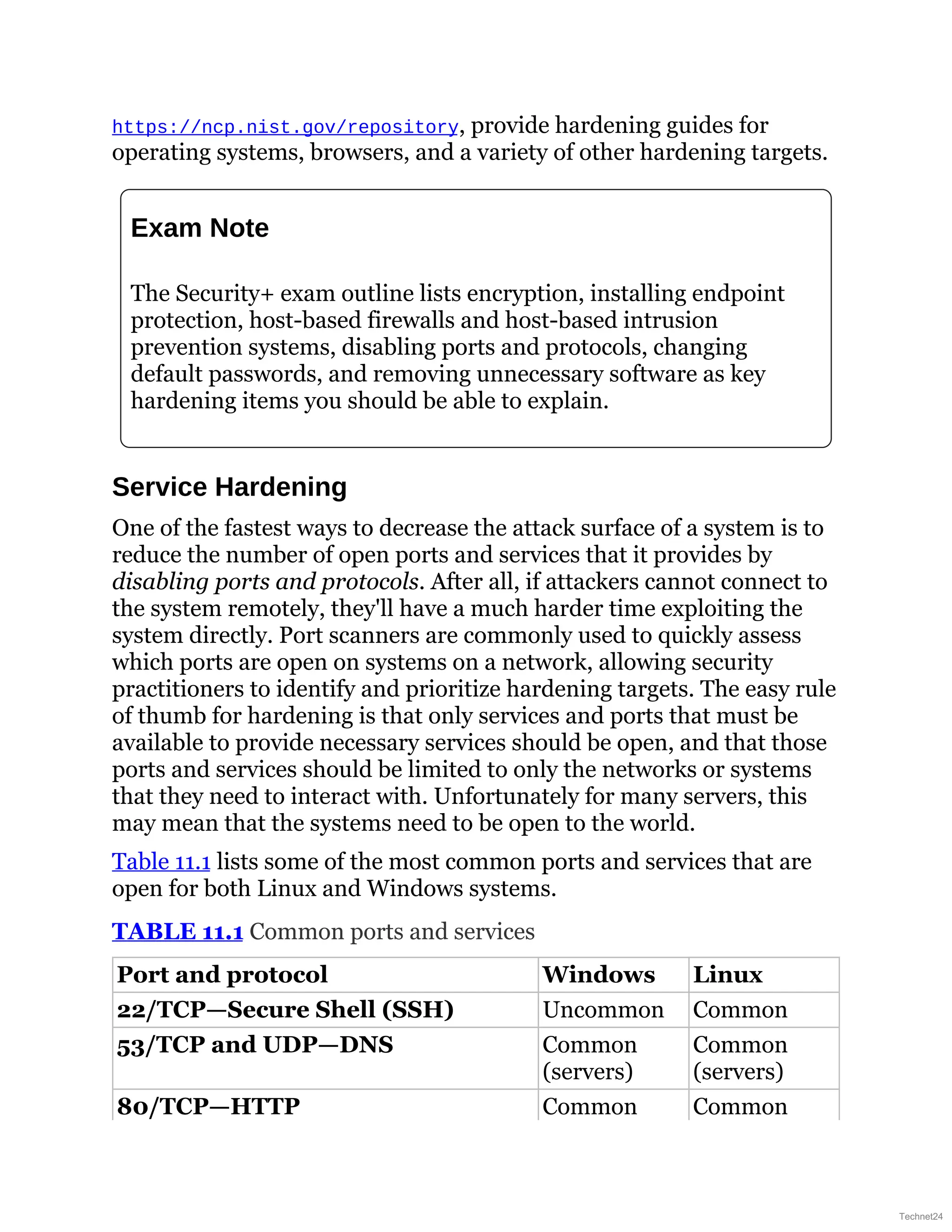 https://ncp.nist.gov/repository, provide hardening guides for
operating systems, browsers, and a variety of other hardening targets.
Exam Note
The Security+ exam outline lists encryption, installing endpoint
protection, host-based firewalls and host-based intrusion
prevention systems, disabling ports and protocols, changing
default passwords, and removing unnecessary software as key
hardening items you should be able to explain.
Service Hardening
One of the fastest ways to decrease the attack surface of a system is to
reduce the number of open ports and services that it provides by
disabling ports and protocols. After all, if attackers cannot connect to
the system remotely, they'll have a much harder time exploiting the
system directly. Port scanners are commonly used to quickly assess
which ports are open on systems on a network, allowing security
practitioners to identify and prioritize hardening targets. The easy rule
of thumb for hardening is that only services and ports that must be
available to provide necessary services should be open, and that those
ports and services should be limited to only the networks or systems
that they need to interact with. Unfortunately for many servers, this
may mean that the systems need to be open to the world.
Table 11.1 lists some of the most common ports and services that are
open for both Linux and Windows systems.
TABLE 11.1 Common ports and services
Port and protocol Windows Linux
22/TCP—Secure Shell (SSH) Uncommon Common
53/TCP and UDP—DNS Common
(servers)
Common
(servers)
80/TCP—HTTP Common Common
Technet24
 