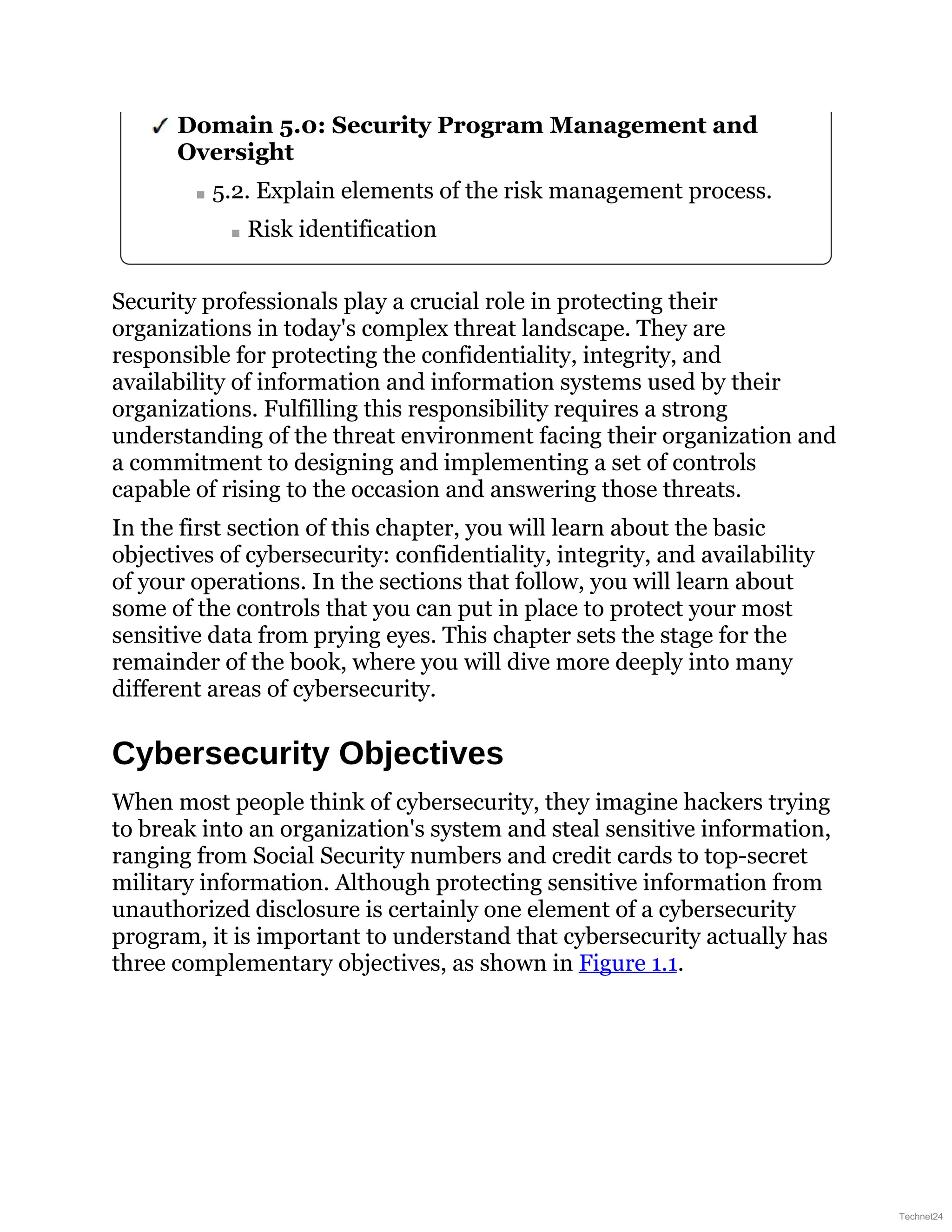 Domain 5.0: Security Program Management and
Oversight
5.2. Explain elements of the risk management process.
Risk identification
Security professionals play a crucial role in protecting their
organizations in today's complex threat landscape. They are
responsible for protecting the confidentiality, integrity, and
availability of information and information systems used by their
organizations. Fulfilling this responsibility requires a strong
understanding of the threat environment facing their organization and
a commitment to designing and implementing a set of controls
capable of rising to the occasion and answering those threats.
In the first section of this chapter, you will learn about the basic
objectives of cybersecurity: confidentiality, integrity, and availability
of your operations. In the sections that follow, you will learn about
some of the controls that you can put in place to protect your most
sensitive data from prying eyes. This chapter sets the stage for the
remainder of the book, where you will dive more deeply into many
different areas of cybersecurity.
Cybersecurity Objectives
When most people think of cybersecurity, they imagine hackers trying
to break into an organization's system and steal sensitive information,
ranging from Social Security numbers and credit cards to top-secret
military information. Although protecting sensitive information from
unauthorized disclosure is certainly one element of a cybersecurity
program, it is important to understand that cybersecurity actually has
three complementary objectives, as shown in Figure 1.1.
Technet24
 
