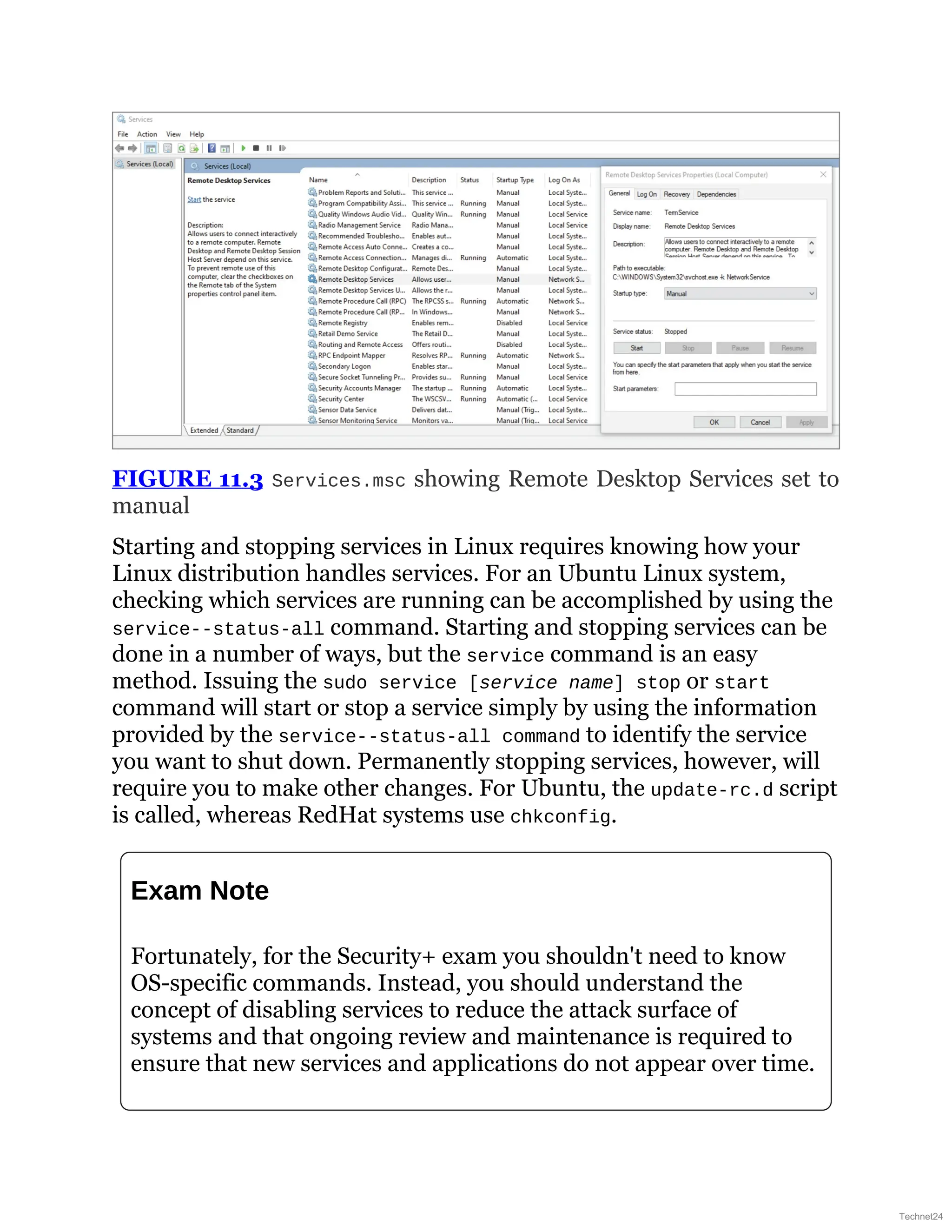 FIGURE 11.3 Services.msc showing Remote Desktop Services set to
manual
Starting and stopping services in Linux requires knowing how your
Linux distribution handles services. For an Ubuntu Linux system,
checking which services are running can be accomplished by using the
service--status-all command. Starting and stopping services can be
done in a number of ways, but the service command is an easy
method. Issuing the sudo service [service name] stop or start
command will start or stop a service simply by using the information
provided by the service--status-all command to identify the service
you want to shut down. Permanently stopping services, however, will
require you to make other changes. For Ubuntu, the update-rc.d script
is called, whereas RedHat systems use chkconfig.
Exam Note
Fortunately, for the Security+ exam you shouldn't need to know
OS-specific commands. Instead, you should understand the
concept of disabling services to reduce the attack surface of
systems and that ongoing review and maintenance is required to
ensure that new services and applications do not appear over time.
Technet24
 