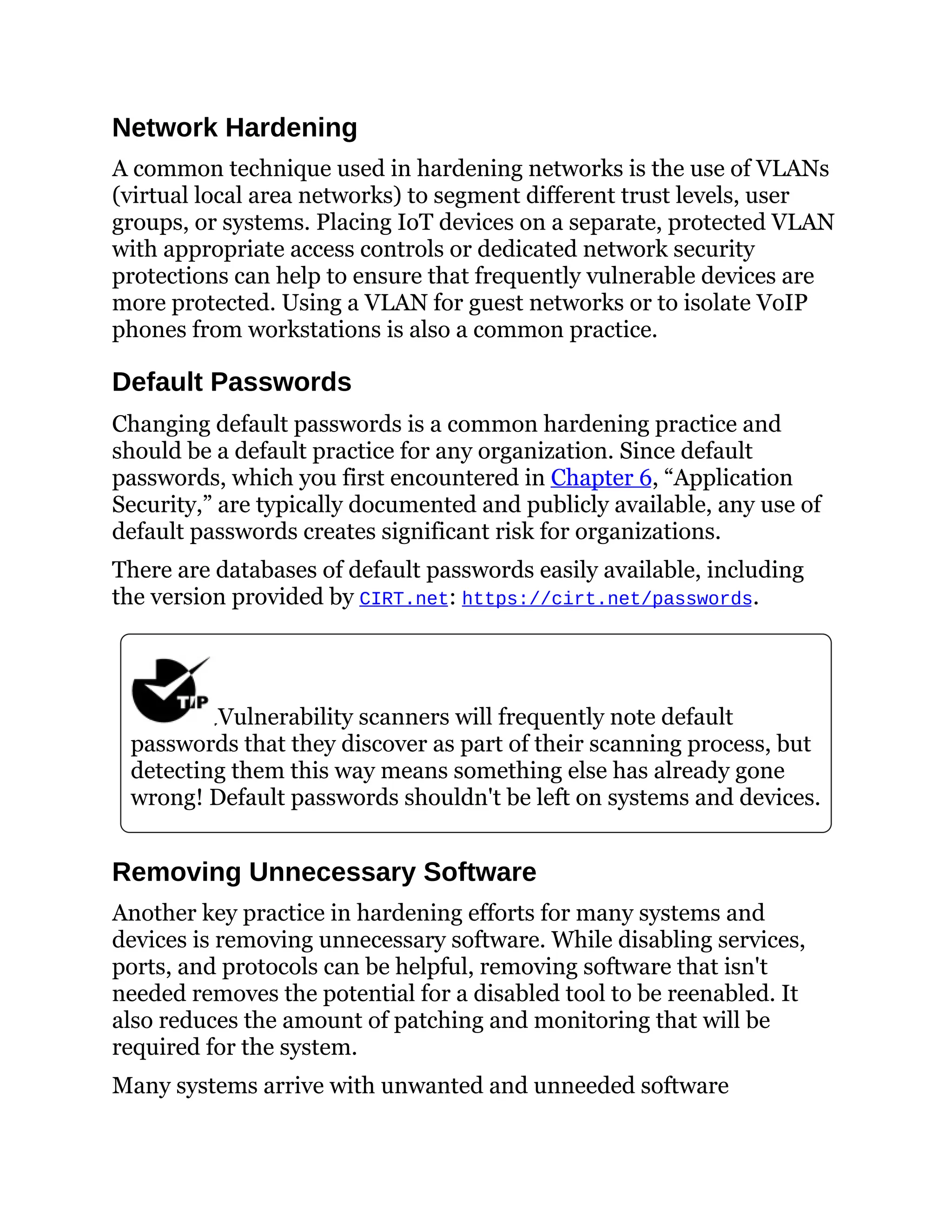 Network Hardening
A common technique used in hardening networks is the use of VLANs
(virtual local area networks) to segment different trust levels, user
groups, or systems. Placing IoT devices on a separate, protected VLAN
with appropriate access controls or dedicated network security
protections can help to ensure that frequently vulnerable devices are
more protected. Using a VLAN for guest networks or to isolate VoIP
phones from workstations is also a common practice.
Default Passwords
Changing default passwords is a common hardening practice and
should be a default practice for any organization. Since default
passwords, which you first encountered in Chapter 6, “Application
Security,” are typically documented and publicly available, any use of
default passwords creates significant risk for organizations.
There are databases of default passwords easily available, including
the version provided by CIRT.net: https://cirt.net/passwords.
Vulnerability scanners will frequently note default
passwords that they discover as part of their scanning process, but
detecting them this way means something else has already gone
wrong! Default passwords shouldn't be left on systems and devices.
Removing Unnecessary Software
Another key practice in hardening efforts for many systems and
devices is removing unnecessary software. While disabling services,
ports, and protocols can be helpful, removing software that isn't
needed removes the potential for a disabled tool to be reenabled. It
also reduces the amount of patching and monitoring that will be
required for the system.
Many systems arrive with unwanted and unneeded software
 