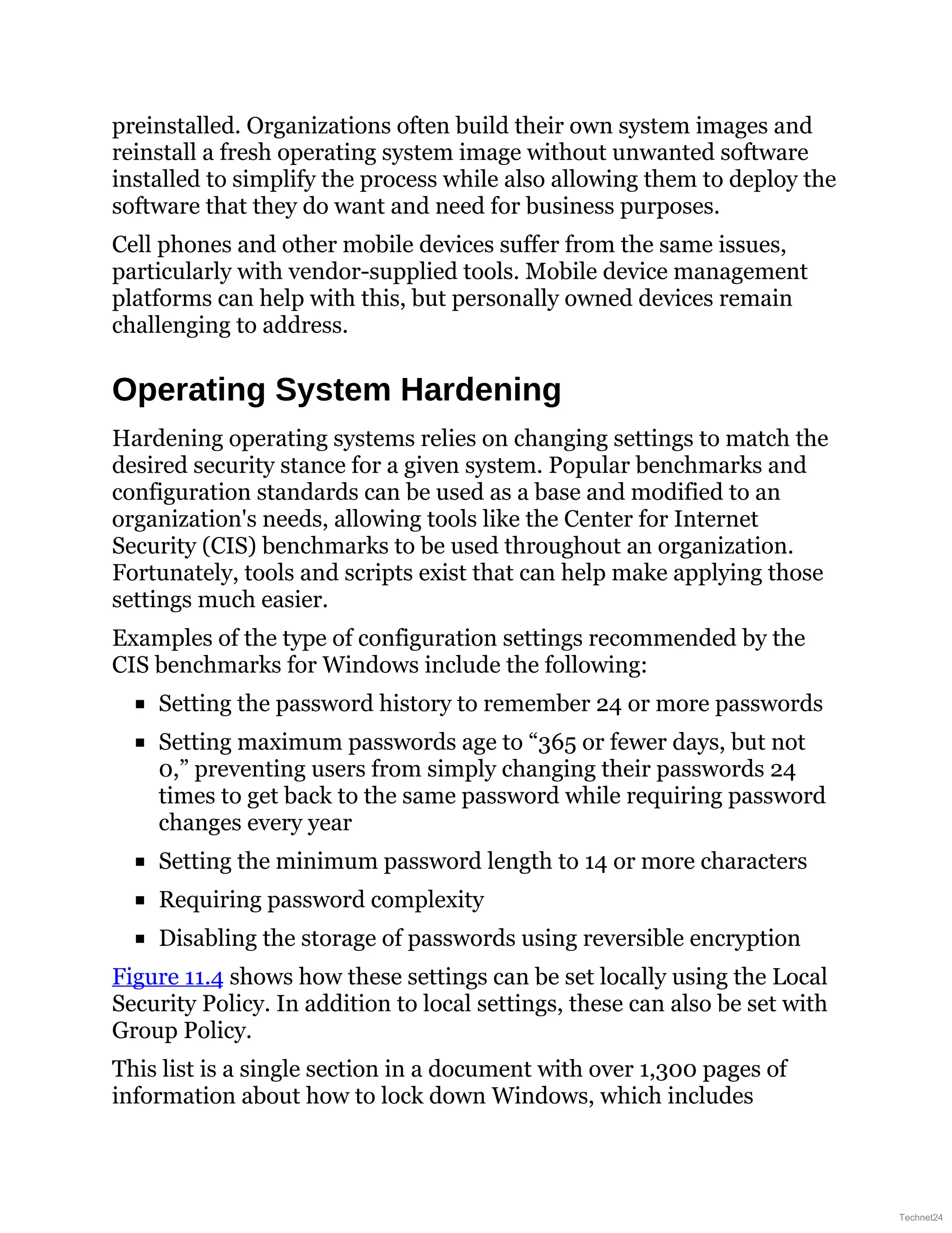 preinstalled. Organizations often build their own system images and
reinstall a fresh operating system image without unwanted software
installed to simplify the process while also allowing them to deploy the
software that they do want and need for business purposes.
Cell phones and other mobile devices suffer from the same issues,
particularly with vendor-supplied tools. Mobile device management
platforms can help with this, but personally owned devices remain
challenging to address.
Operating System Hardening
Hardening operating systems relies on changing settings to match the
desired security stance for a given system. Popular benchmarks and
configuration standards can be used as a base and modified to an
organization's needs, allowing tools like the Center for Internet
Security (CIS) benchmarks to be used throughout an organization.
Fortunately, tools and scripts exist that can help make applying those
settings much easier.
Examples of the type of configuration settings recommended by the
CIS benchmarks for Windows include the following:
Setting the password history to remember 24 or more passwords
Setting maximum passwords age to “365 or fewer days, but not
0,” preventing users from simply changing their passwords 24
times to get back to the same password while requiring password
changes every year
Setting the minimum password length to 14 or more characters
Requiring password complexity
Disabling the storage of passwords using reversible encryption
Figure 11.4 shows how these settings can be set locally using the Local
Security Policy. In addition to local settings, these can also be set with
Group Policy.
This list is a single section in a document with over 1,300 pages of
information about how to lock down Windows, which includes
Technet24
 