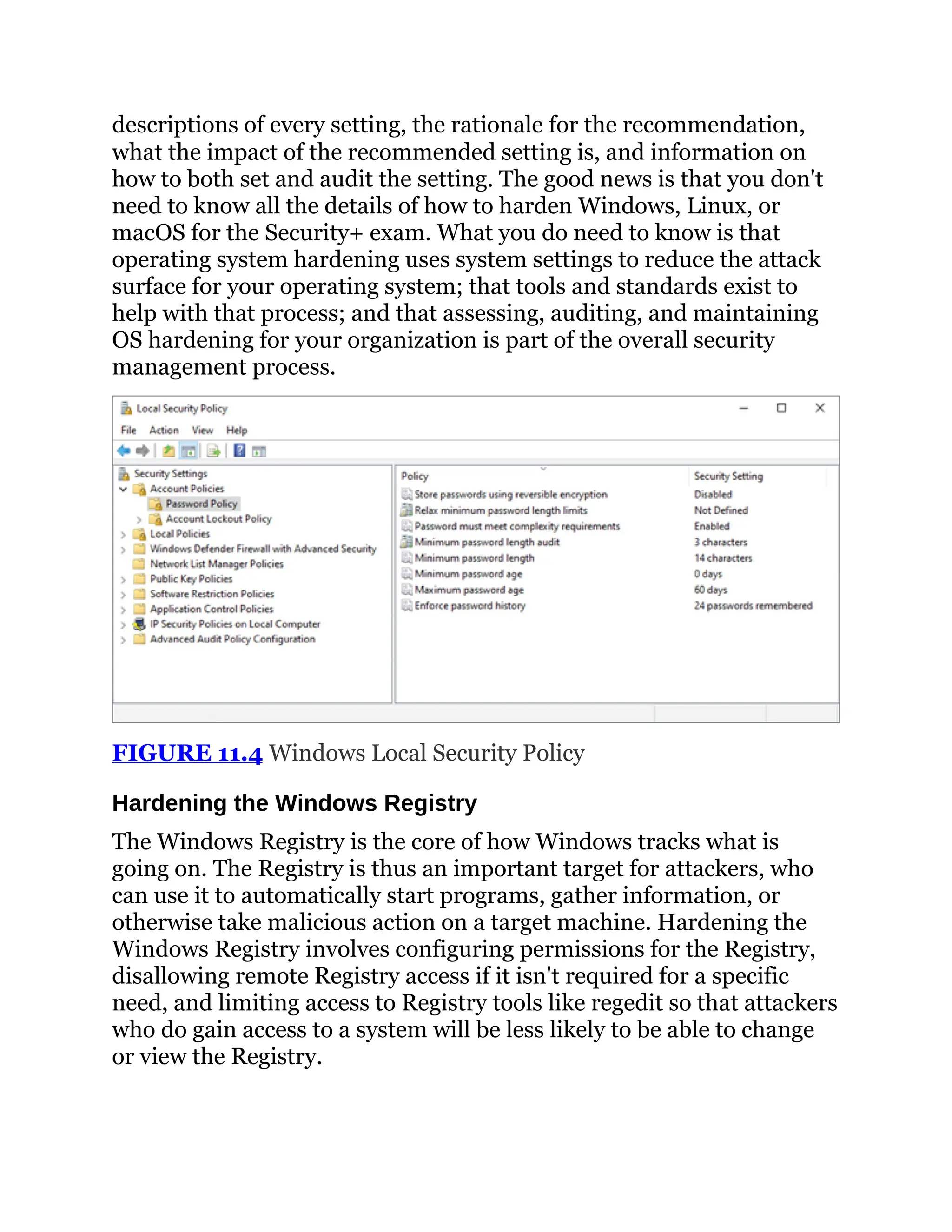 descriptions of every setting, the rationale for the recommendation,
what the impact of the recommended setting is, and information on
how to both set and audit the setting. The good news is that you don't
need to know all the details of how to harden Windows, Linux, or
macOS for the Security+ exam. What you do need to know is that
operating system hardening uses system settings to reduce the attack
surface for your operating system; that tools and standards exist to
help with that process; and that assessing, auditing, and maintaining
OS hardening for your organization is part of the overall security
management process.
FIGURE 11.4 Windows Local Security Policy
Hardening the Windows Registry
The Windows Registry is the core of how Windows tracks what is
going on. The Registry is thus an important target for attackers, who
can use it to automatically start programs, gather information, or
otherwise take malicious action on a target machine. Hardening the
Windows Registry involves configuring permissions for the Registry,
disallowing remote Registry access if it isn't required for a specific
need, and limiting access to Registry tools like regedit so that attackers
who do gain access to a system will be less likely to be able to change
or view the Registry.
 