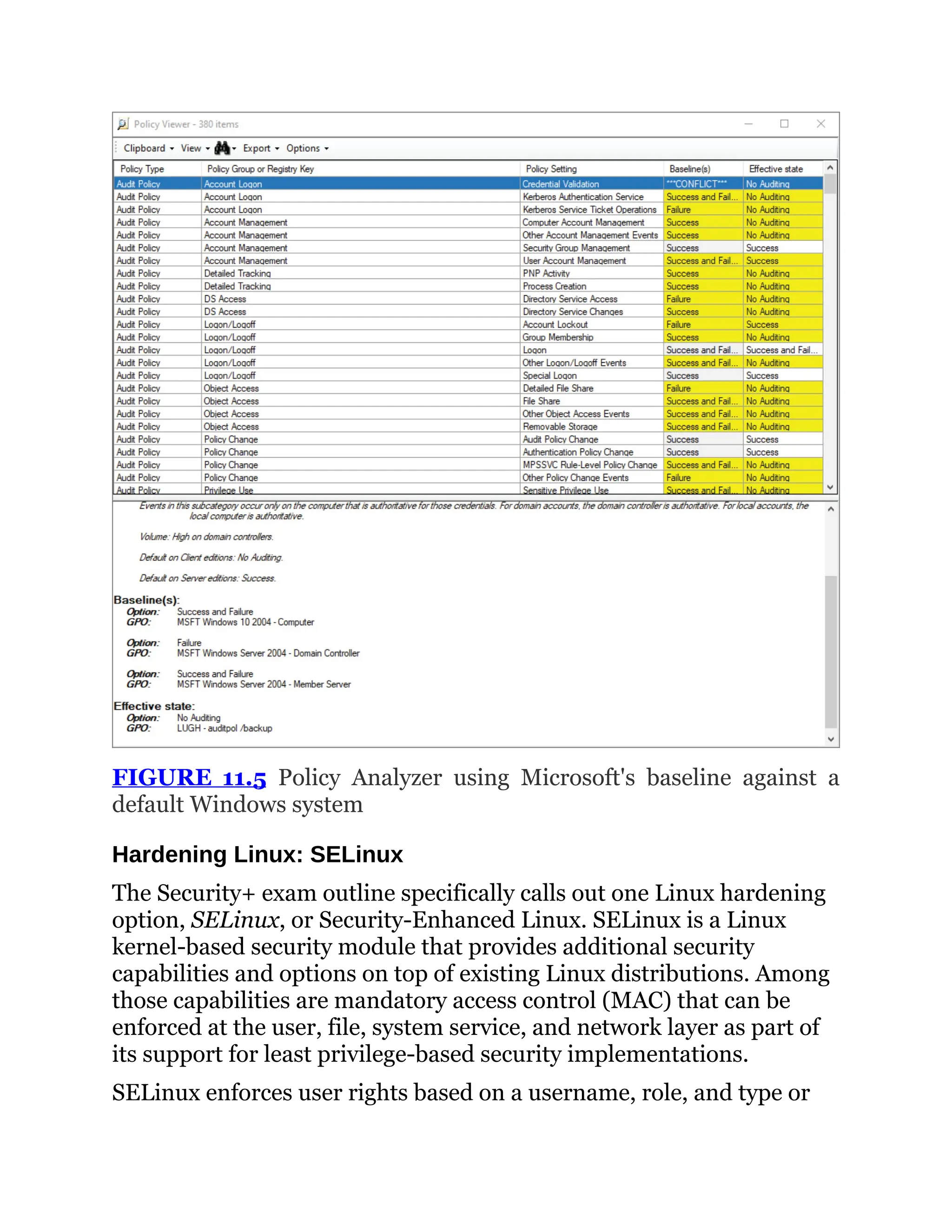 FIGURE 11.5 Policy Analyzer using Microsoft's baseline against a
default Windows system
Hardening Linux: SELinux
The Security+ exam outline specifically calls out one Linux hardening
option, SELinux, or Security-Enhanced Linux. SELinux is a Linux
kernel-based security module that provides additional security
capabilities and options on top of existing Linux distributions. Among
those capabilities are mandatory access control (MAC) that can be
enforced at the user, file, system service, and network layer as part of
its support for least privilege-based security implementations.
SELinux enforces user rights based on a username, role, and type or
 