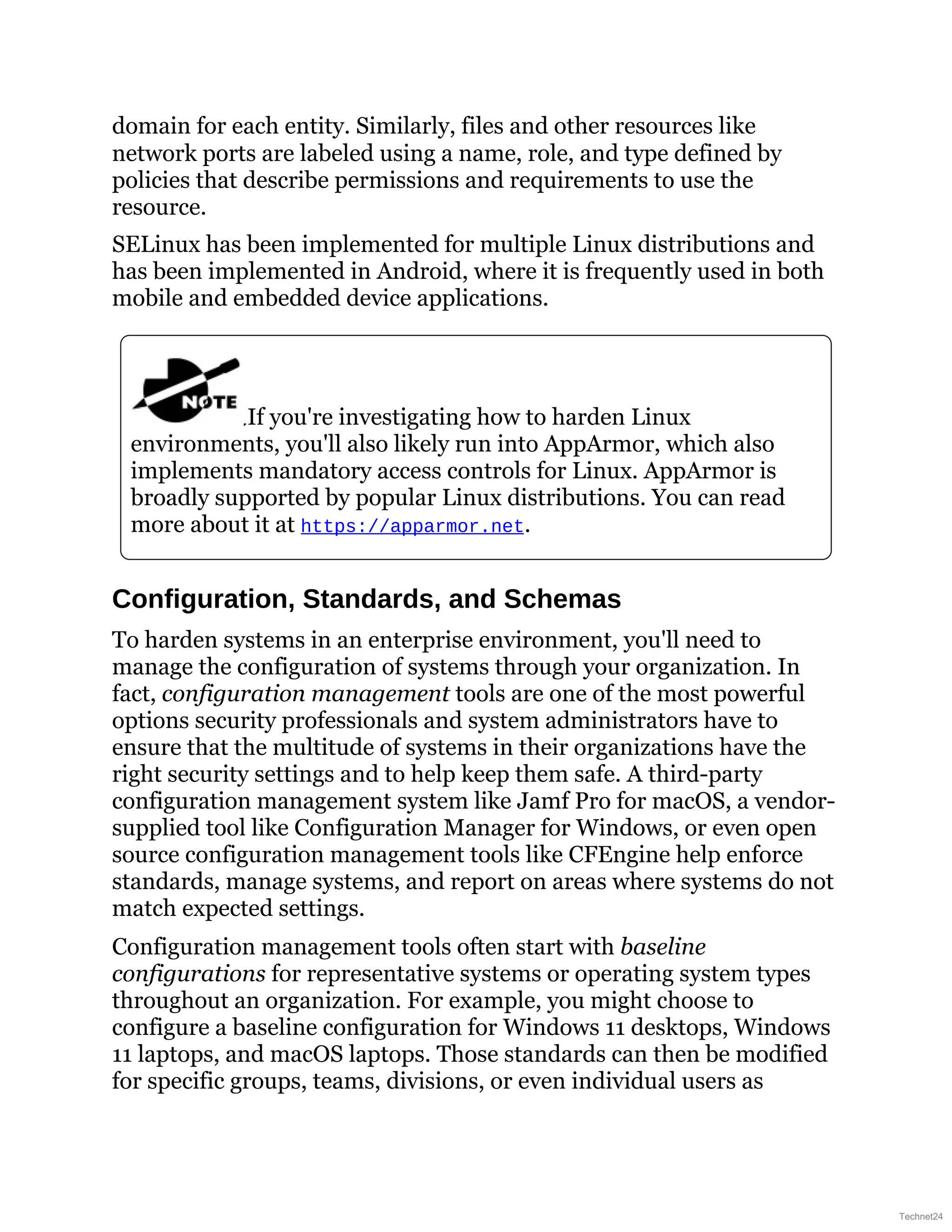 domain for each entity. Similarly, files and other resources like
network ports are labeled using a name, role, and type defined by
policies that describe permissions and requirements to use the
resource.
SELinux has been implemented for multiple Linux distributions and
has been implemented in Android, where it is frequently used in both
mobile and embedded device applications.
If you're investigating how to harden Linux
environments, you'll also likely run into AppArmor, which also
implements mandatory access controls for Linux. AppArmor is
broadly supported by popular Linux distributions. You can read
more about it at https://apparmor.net.
Configuration, Standards, and Schemas
To harden systems in an enterprise environment, you'll need to
manage the configuration of systems through your organization. In
fact, configuration management tools are one of the most powerful
options security professionals and system administrators have to
ensure that the multitude of systems in their organizations have the
right security settings and to help keep them safe. A third-party
configuration management system like Jamf Pro for macOS, a vendor-
supplied tool like Configuration Manager for Windows, or even open
source configuration management tools like CFEngine help enforce
standards, manage systems, and report on areas where systems do not
match expected settings.
Configuration management tools often start with baseline
configurations for representative systems or operating system types
throughout an organization. For example, you might choose to
configure a baseline configuration for Windows 11 desktops, Windows
11 laptops, and macOS laptops. Those standards can then be modified
for specific groups, teams, divisions, or even individual users as
Technet24
 