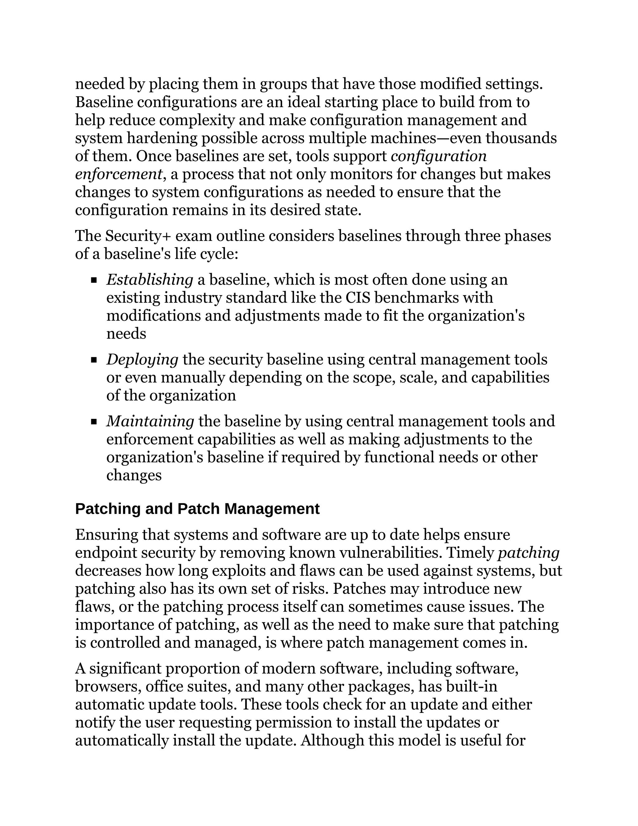 needed by placing them in groups that have those modified settings.
Baseline configurations are an ideal starting place to build from to
help reduce complexity and make configuration management and
system hardening possible across multiple machines—even thousands
of them. Once baselines are set, tools support configuration
enforcement, a process that not only monitors for changes but makes
changes to system configurations as needed to ensure that the
configuration remains in its desired state.
The Security+ exam outline considers baselines through three phases
of a baseline's life cycle:
Establishing a baseline, which is most often done using an
existing industry standard like the CIS benchmarks with
modifications and adjustments made to fit the organization's
needs
Deploying the security baseline using central management tools
or even manually depending on the scope, scale, and capabilities
of the organization
Maintaining the baseline by using central management tools and
enforcement capabilities as well as making adjustments to the
organization's baseline if required by functional needs or other
changes
Patching and Patch Management
Ensuring that systems and software are up to date helps ensure
endpoint security by removing known vulnerabilities. Timely patching
decreases how long exploits and flaws can be used against systems, but
patching also has its own set of risks. Patches may introduce new
flaws, or the patching process itself can sometimes cause issues. The
importance of patching, as well as the need to make sure that patching
is controlled and managed, is where patch management comes in.
A significant proportion of modern software, including software,
browsers, office suites, and many other packages, has built-in
automatic update tools. These tools check for an update and either
notify the user requesting permission to install the updates or
automatically install the update. Although this model is useful for
 