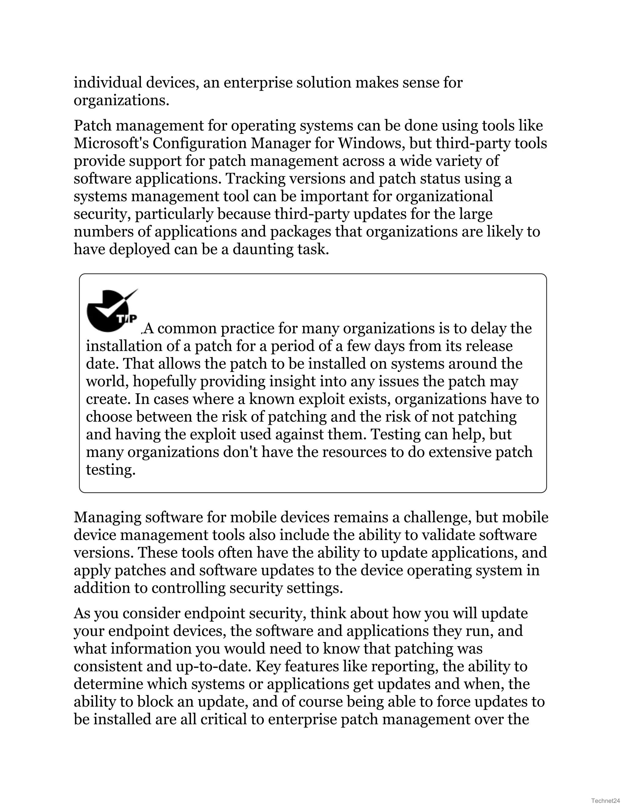 individual devices, an enterprise solution makes sense for
organizations.
Patch management for operating systems can be done using tools like
Microsoft's Configuration Manager for Windows, but third-party tools
provide support for patch management across a wide variety of
software applications. Tracking versions and patch status using a
systems management tool can be important for organizational
security, particularly because third-party updates for the large
numbers of applications and packages that organizations are likely to
have deployed can be a daunting task.
A common practice for many organizations is to delay the
installation of a patch for a period of a few days from its release
date. That allows the patch to be installed on systems around the
world, hopefully providing insight into any issues the patch may
create. In cases where a known exploit exists, organizations have to
choose between the risk of patching and the risk of not patching
and having the exploit used against them. Testing can help, but
many organizations don't have the resources to do extensive patch
testing.
Managing software for mobile devices remains a challenge, but mobile
device management tools also include the ability to validate software
versions. These tools often have the ability to update applications, and
apply patches and software updates to the device operating system in
addition to controlling security settings.
As you consider endpoint security, think about how you will update
your endpoint devices, the software and applications they run, and
what information you would need to know that patching was
consistent and up-to-date. Key features like reporting, the ability to
determine which systems or applications get updates and when, the
ability to block an update, and of course being able to force updates to
be installed are all critical to enterprise patch management over the
Technet24
 