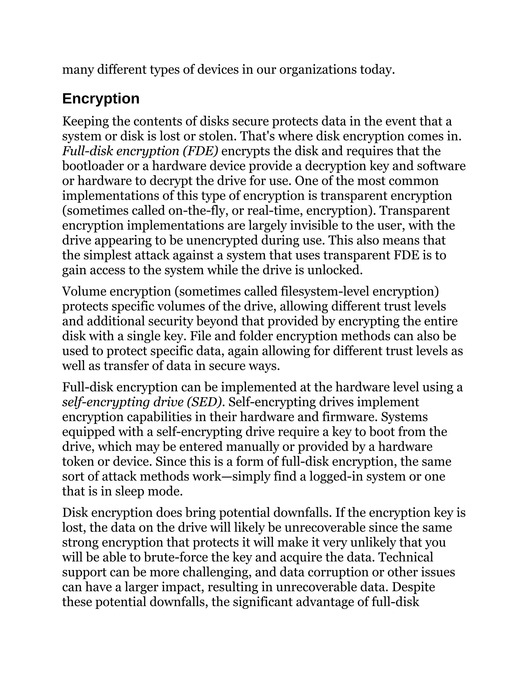 many different types of devices in our organizations today.
Encryption
Keeping the contents of disks secure protects data in the event that a
system or disk is lost or stolen. That's where disk encryption comes in.
Full-disk encryption (FDE) encrypts the disk and requires that the
bootloader or a hardware device provide a decryption key and software
or hardware to decrypt the drive for use. One of the most common
implementations of this type of encryption is transparent encryption
(sometimes called on-the-fly, or real-time, encryption). Transparent
encryption implementations are largely invisible to the user, with the
drive appearing to be unencrypted during use. This also means that
the simplest attack against a system that uses transparent FDE is to
gain access to the system while the drive is unlocked.
Volume encryption (sometimes called filesystem-level encryption)
protects specific volumes of the drive, allowing different trust levels
and additional security beyond that provided by encrypting the entire
disk with a single key. File and folder encryption methods can also be
used to protect specific data, again allowing for different trust levels as
well as transfer of data in secure ways.
Full-disk encryption can be implemented at the hardware level using a
self-encrypting drive (SED). Self-encrypting drives implement
encryption capabilities in their hardware and firmware. Systems
equipped with a self-encrypting drive require a key to boot from the
drive, which may be entered manually or provided by a hardware
token or device. Since this is a form of full-disk encryption, the same
sort of attack methods work—simply find a logged-in system or one
that is in sleep mode.
Disk encryption does bring potential downfalls. If the encryption key is
lost, the data on the drive will likely be unrecoverable since the same
strong encryption that protects it will make it very unlikely that you
will be able to brute-force the key and acquire the data. Technical
support can be more challenging, and data corruption or other issues
can have a larger impact, resulting in unrecoverable data. Despite
these potential downfalls, the significant advantage of full-disk
 