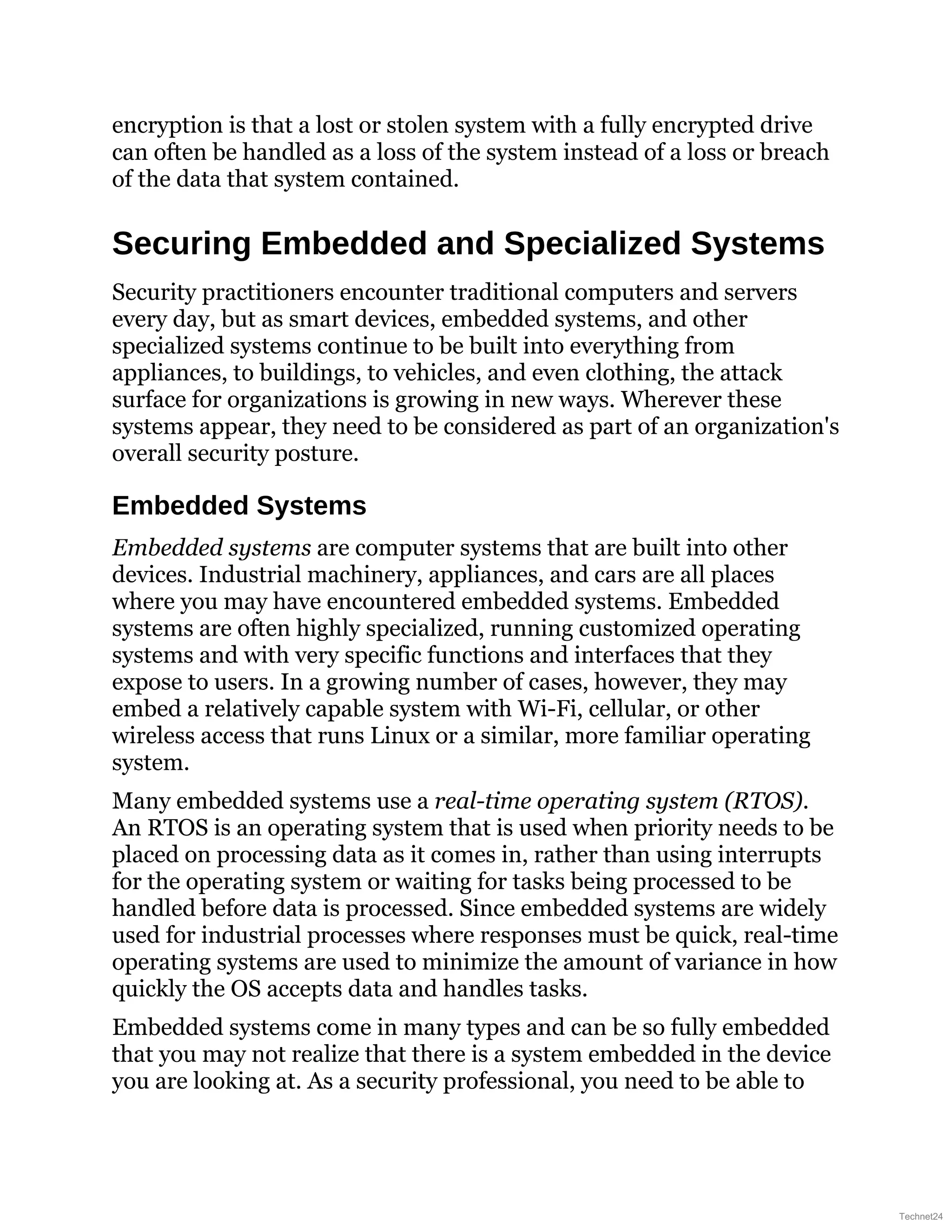 encryption is that a lost or stolen system with a fully encrypted drive
can often be handled as a loss of the system instead of a loss or breach
of the data that system contained.
Securing Embedded and Specialized Systems
Security practitioners encounter traditional computers and servers
every day, but as smart devices, embedded systems, and other
specialized systems continue to be built into everything from
appliances, to buildings, to vehicles, and even clothing, the attack
surface for organizations is growing in new ways. Wherever these
systems appear, they need to be considered as part of an organization's
overall security posture.
Embedded Systems
Embedded systems are computer systems that are built into other
devices. Industrial machinery, appliances, and cars are all places
where you may have encountered embedded systems. Embedded
systems are often highly specialized, running customized operating
systems and with very specific functions and interfaces that they
expose to users. In a growing number of cases, however, they may
embed a relatively capable system with Wi-Fi, cellular, or other
wireless access that runs Linux or a similar, more familiar operating
system.
Many embedded systems use a real-time operating system (RTOS).
An RTOS is an operating system that is used when priority needs to be
placed on processing data as it comes in, rather than using interrupts
for the operating system or waiting for tasks being processed to be
handled before data is processed. Since embedded systems are widely
used for industrial processes where responses must be quick, real-time
operating systems are used to minimize the amount of variance in how
quickly the OS accepts data and handles tasks.
Embedded systems come in many types and can be so fully embedded
that you may not realize that there is a system embedded in the device
you are looking at. As a security professional, you need to be able to
Technet24
 