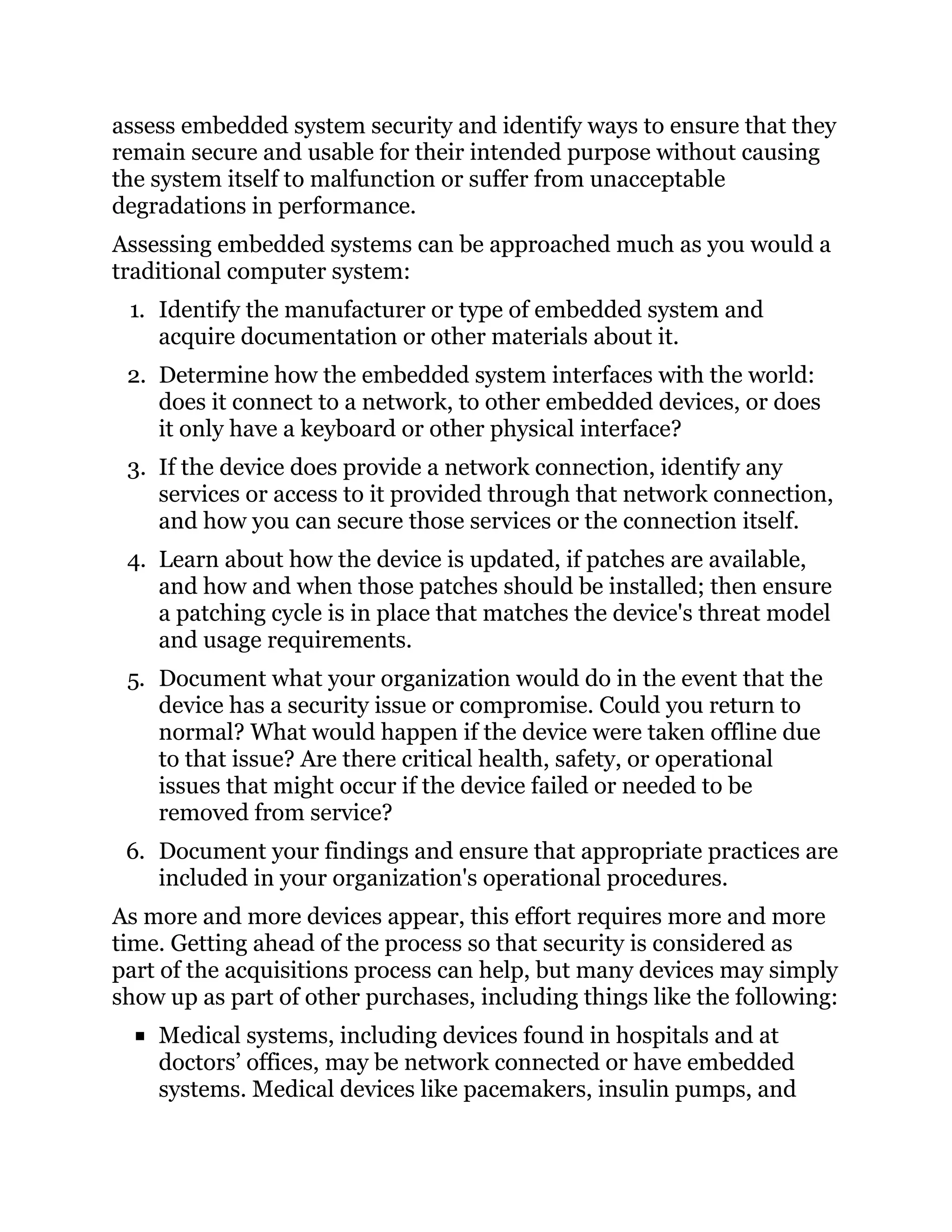 assess embedded system security and identify ways to ensure that they
remain secure and usable for their intended purpose without causing
the system itself to malfunction or suffer from unacceptable
degradations in performance.
Assessing embedded systems can be approached much as you would a
traditional computer system:
1. Identify the manufacturer or type of embedded system and
acquire documentation or other materials about it.
2. Determine how the embedded system interfaces with the world:
does it connect to a network, to other embedded devices, or does
it only have a keyboard or other physical interface?
3. If the device does provide a network connection, identify any
services or access to it provided through that network connection,
and how you can secure those services or the connection itself.
4. Learn about how the device is updated, if patches are available,
and how and when those patches should be installed; then ensure
a patching cycle is in place that matches the device's threat model
and usage requirements.
5. Document what your organization would do in the event that the
device has a security issue or compromise. Could you return to
normal? What would happen if the device were taken offline due
to that issue? Are there critical health, safety, or operational
issues that might occur if the device failed or needed to be
removed from service?
6. Document your findings and ensure that appropriate practices are
included in your organization's operational procedures.
As more and more devices appear, this effort requires more and more
time. Getting ahead of the process so that security is considered as
part of the acquisitions process can help, but many devices may simply
show up as part of other purchases, including things like the following:
Medical systems, including devices found in hospitals and at
doctors’ offices, may be network connected or have embedded
systems. Medical devices like pacemakers, insulin pumps, and
 