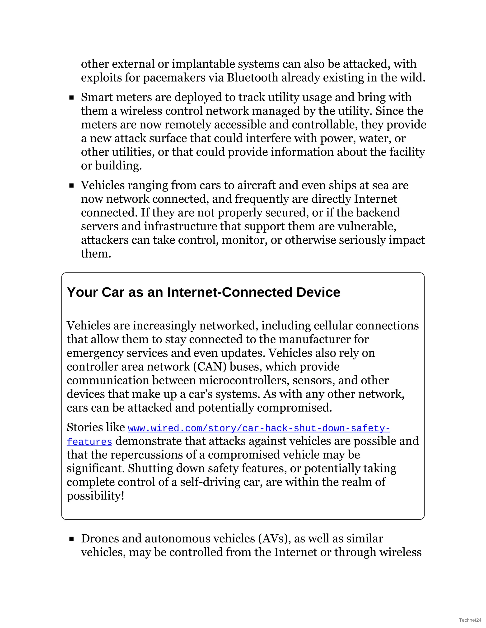 other external or implantable systems can also be attacked, with
exploits for pacemakers via Bluetooth already existing in the wild.
Smart meters are deployed to track utility usage and bring with
them a wireless control network managed by the utility. Since the
meters are now remotely accessible and controllable, they provide
a new attack surface that could interfere with power, water, or
other utilities, or that could provide information about the facility
or building.
Vehicles ranging from cars to aircraft and even ships at sea are
now network connected, and frequently are directly Internet
connected. If they are not properly secured, or if the backend
servers and infrastructure that support them are vulnerable,
attackers can take control, monitor, or otherwise seriously impact
them.
Your Car as an Internet-Connected Device
Vehicles are increasingly networked, including cellular connections
that allow them to stay connected to the manufacturer for
emergency services and even updates. Vehicles also rely on
controller area network (CAN) buses, which provide
communication between microcontrollers, sensors, and other
devices that make up a car's systems. As with any other network,
cars can be attacked and potentially compromised.
Stories like www.wired.com/story/car-hack-shut-down-safety-
features demonstrate that attacks against vehicles are possible and
that the repercussions of a compromised vehicle may be
significant. Shutting down safety features, or potentially taking
complete control of a self-driving car, are within the realm of
possibility!
Drones and autonomous vehicles (AVs), as well as similar
vehicles, may be controlled from the Internet or through wireless
Technet24
 