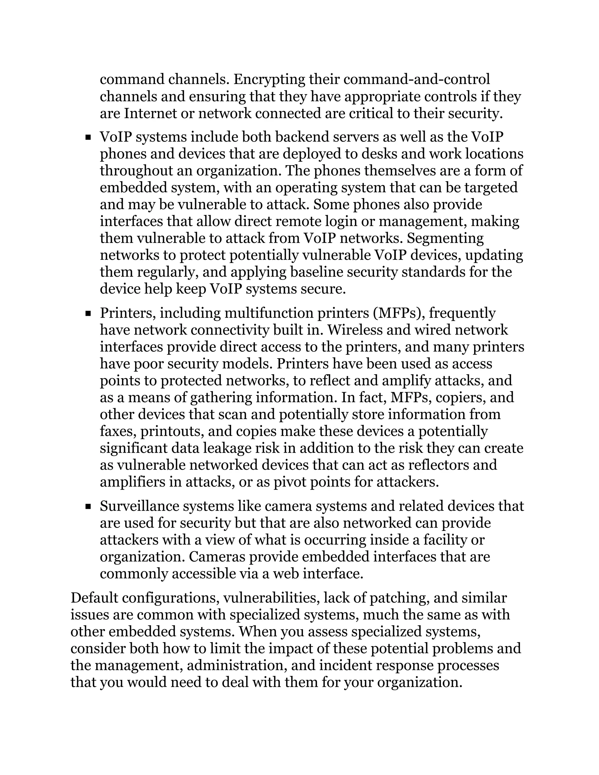 command channels. Encrypting their command-and-control
channels and ensuring that they have appropriate controls if they
are Internet or network connected are critical to their security.
VoIP systems include both backend servers as well as the VoIP
phones and devices that are deployed to desks and work locations
throughout an organization. The phones themselves are a form of
embedded system, with an operating system that can be targeted
and may be vulnerable to attack. Some phones also provide
interfaces that allow direct remote login or management, making
them vulnerable to attack from VoIP networks. Segmenting
networks to protect potentially vulnerable VoIP devices, updating
them regularly, and applying baseline security standards for the
device help keep VoIP systems secure.
Printers, including multifunction printers (MFPs), frequently
have network connectivity built in. Wireless and wired network
interfaces provide direct access to the printers, and many printers
have poor security models. Printers have been used as access
points to protected networks, to reflect and amplify attacks, and
as a means of gathering information. In fact, MFPs, copiers, and
other devices that scan and potentially store information from
faxes, printouts, and copies make these devices a potentially
significant data leakage risk in addition to the risk they can create
as vulnerable networked devices that can act as reflectors and
amplifiers in attacks, or as pivot points for attackers.
Surveillance systems like camera systems and related devices that
are used for security but that are also networked can provide
attackers with a view of what is occurring inside a facility or
organization. Cameras provide embedded interfaces that are
commonly accessible via a web interface.
Default configurations, vulnerabilities, lack of patching, and similar
issues are common with specialized systems, much the same as with
other embedded systems. When you assess specialized systems,
consider both how to limit the impact of these potential problems and
the management, administration, and incident response processes
that you would need to deal with them for your organization.
 