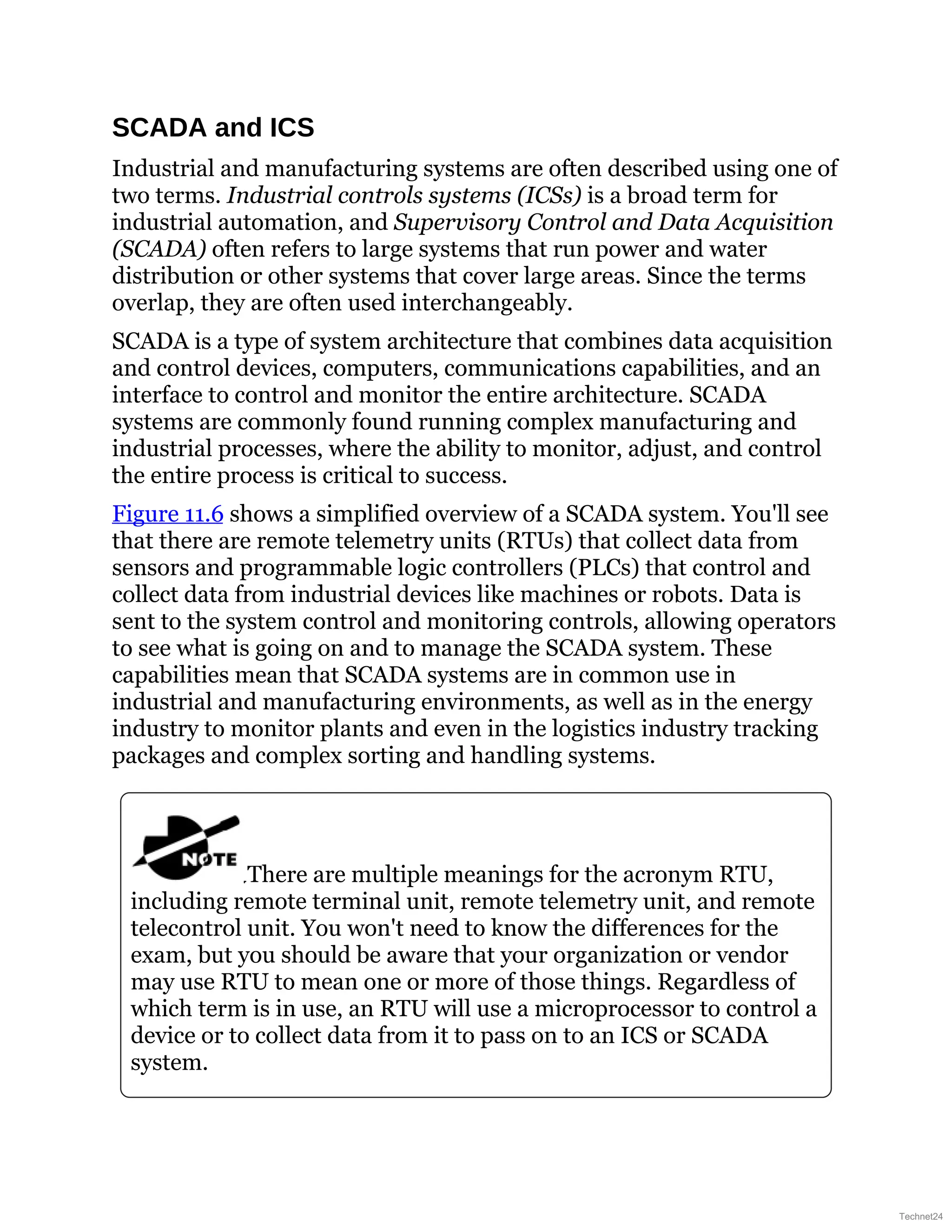 SCADA and ICS
Industrial and manufacturing systems are often described using one of
two terms. Industrial controls systems (ICSs) is a broad term for
industrial automation, and Supervisory Control and Data Acquisition
(SCADA) often refers to large systems that run power and water
distribution or other systems that cover large areas. Since the terms
overlap, they are often used interchangeably.
SCADA is a type of system architecture that combines data acquisition
and control devices, computers, communications capabilities, and an
interface to control and monitor the entire architecture. SCADA
systems are commonly found running complex manufacturing and
industrial processes, where the ability to monitor, adjust, and control
the entire process is critical to success.
Figure 11.6 shows a simplified overview of a SCADA system. You'll see
that there are remote telemetry units (RTUs) that collect data from
sensors and programmable logic controllers (PLCs) that control and
collect data from industrial devices like machines or robots. Data is
sent to the system control and monitoring controls, allowing operators
to see what is going on and to manage the SCADA system. These
capabilities mean that SCADA systems are in common use in
industrial and manufacturing environments, as well as in the energy
industry to monitor plants and even in the logistics industry tracking
packages and complex sorting and handling systems.
There are multiple meanings for the acronym RTU,
including remote terminal unit, remote telemetry unit, and remote
telecontrol unit. You won't need to know the differences for the
exam, but you should be aware that your organization or vendor
may use RTU to mean one or more of those things. Regardless of
which term is in use, an RTU will use a microprocessor to control a
device or to collect data from it to pass on to an ICS or SCADA
system.
Technet24
 