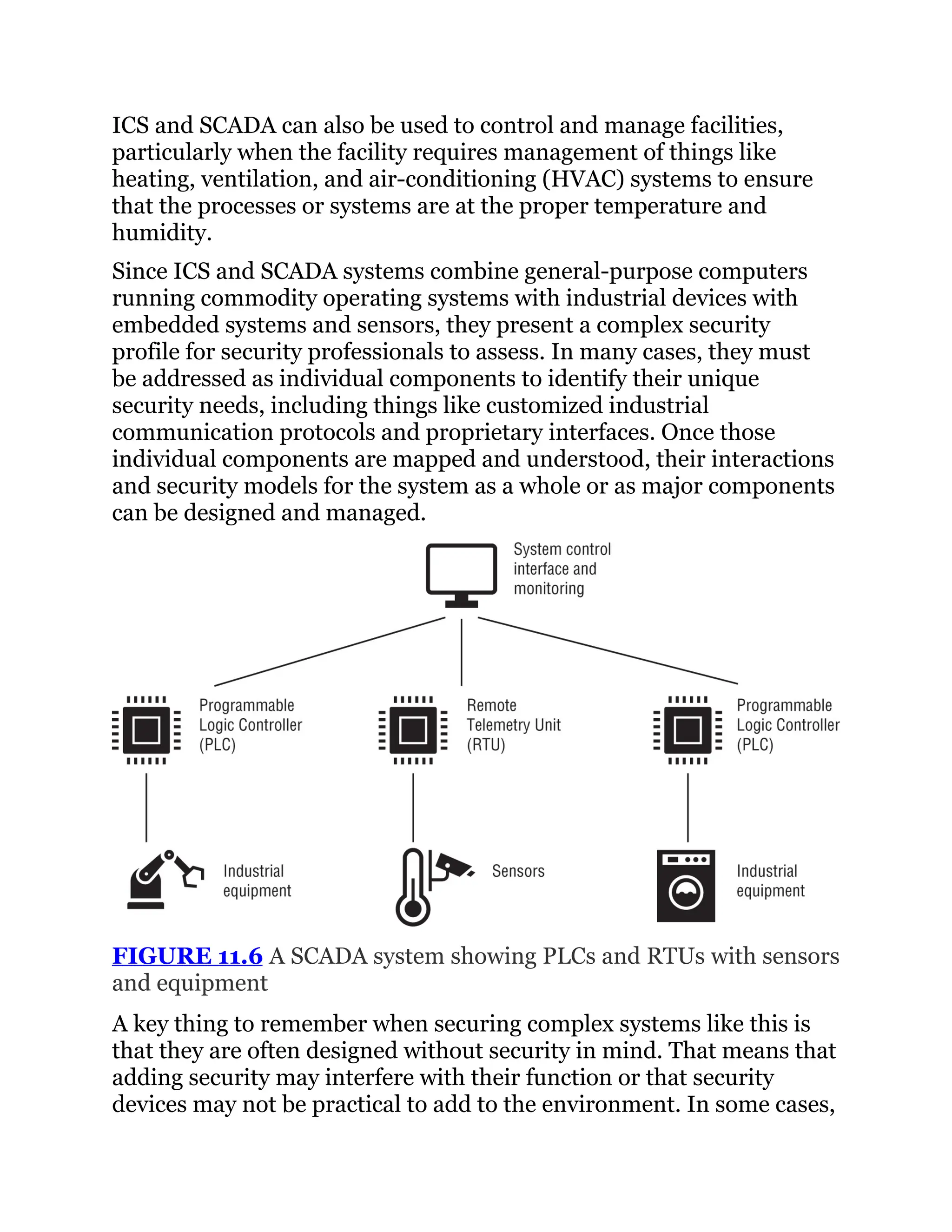ICS and SCADA can also be used to control and manage facilities,
particularly when the facility requires management of things like
heating, ventilation, and air-conditioning (HVAC) systems to ensure
that the processes or systems are at the proper temperature and
humidity.
Since ICS and SCADA systems combine general-purpose computers
running commodity operating systems with industrial devices with
embedded systems and sensors, they present a complex security
profile for security professionals to assess. In many cases, they must
be addressed as individual components to identify their unique
security needs, including things like customized industrial
communication protocols and proprietary interfaces. Once those
individual components are mapped and understood, their interactions
and security models for the system as a whole or as major components
can be designed and managed.
FIGURE 11.6 A SCADA system showing PLCs and RTUs with sensors
and equipment
A key thing to remember when securing complex systems like this is
that they are often designed without security in mind. That means that
adding security may interfere with their function or that security
devices may not be practical to add to the environment. In some cases,
 