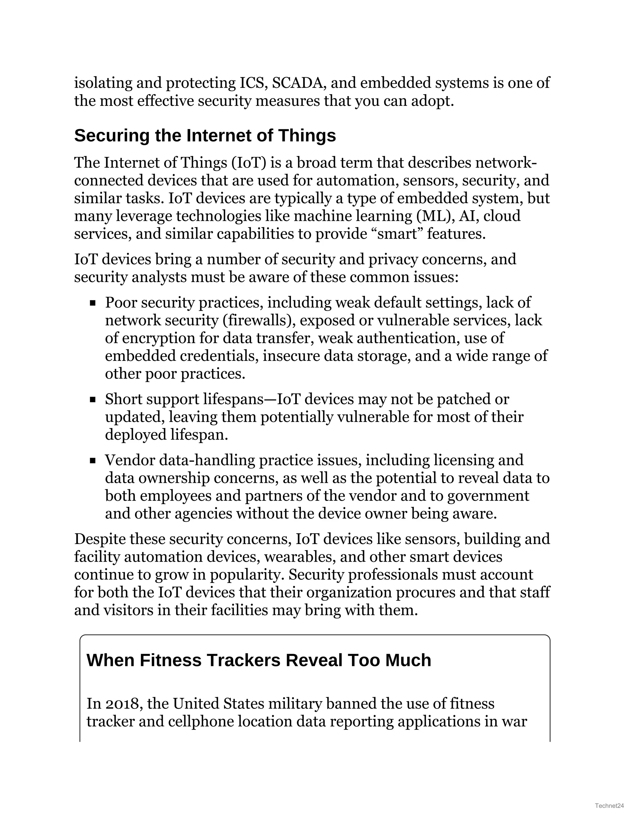 isolating and protecting ICS, SCADA, and embedded systems is one of
the most effective security measures that you can adopt.
Securing the Internet of Things
The Internet of Things (IoT) is a broad term that describes network-
connected devices that are used for automation, sensors, security, and
similar tasks. IoT devices are typically a type of embedded system, but
many leverage technologies like machine learning (ML), AI, cloud
services, and similar capabilities to provide “smart” features.
IoT devices bring a number of security and privacy concerns, and
security analysts must be aware of these common issues:
Poor security practices, including weak default settings, lack of
network security (firewalls), exposed or vulnerable services, lack
of encryption for data transfer, weak authentication, use of
embedded credentials, insecure data storage, and a wide range of
other poor practices.
Short support lifespans—IoT devices may not be patched or
updated, leaving them potentially vulnerable for most of their
deployed lifespan.
Vendor data-handling practice issues, including licensing and
data ownership concerns, as well as the potential to reveal data to
both employees and partners of the vendor and to government
and other agencies without the device owner being aware.
Despite these security concerns, IoT devices like sensors, building and
facility automation devices, wearables, and other smart devices
continue to grow in popularity. Security professionals must account
for both the IoT devices that their organization procures and that staff
and visitors in their facilities may bring with them.
When Fitness Trackers Reveal Too Much
In 2018, the United States military banned the use of fitness
tracker and cellphone location data reporting applications in war
Technet24
 