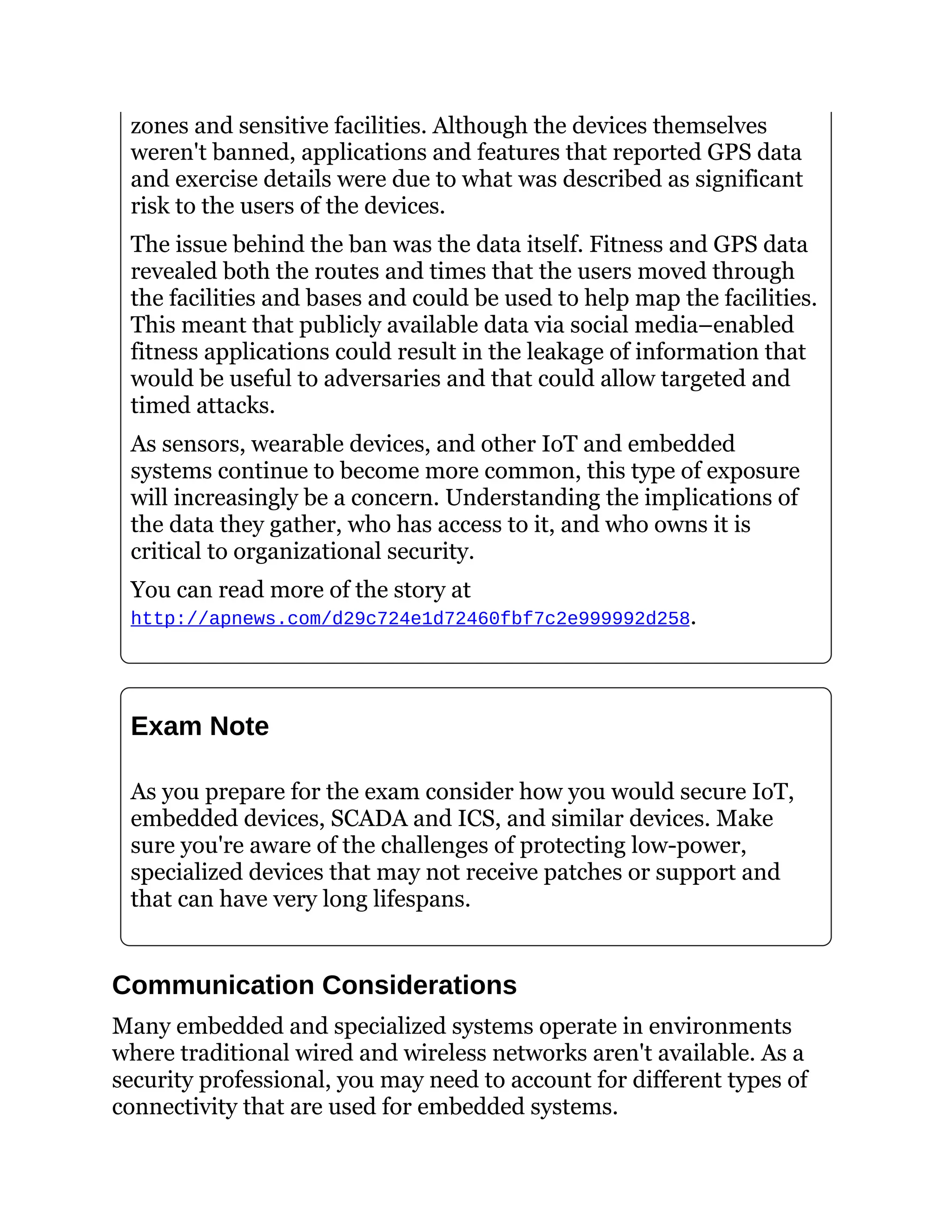zones and sensitive facilities. Although the devices themselves
weren't banned, applications and features that reported GPS data
and exercise details were due to what was described as significant
risk to the users of the devices.
The issue behind the ban was the data itself. Fitness and GPS data
revealed both the routes and times that the users moved through
the facilities and bases and could be used to help map the facilities.
This meant that publicly available data via social media–enabled
fitness applications could result in the leakage of information that
would be useful to adversaries and that could allow targeted and
timed attacks.
As sensors, wearable devices, and other IoT and embedded
systems continue to become more common, this type of exposure
will increasingly be a concern. Understanding the implications of
the data they gather, who has access to it, and who owns it is
critical to organizational security.
You can read more of the story at
http://apnews.com/d29c724e1d72460fbf7c2e999992d258.
Exam Note
As you prepare for the exam consider how you would secure IoT,
embedded devices, SCADA and ICS, and similar devices. Make
sure you're aware of the challenges of protecting low-power,
specialized devices that may not receive patches or support and
that can have very long lifespans.
Communication Considerations
Many embedded and specialized systems operate in environments
where traditional wired and wireless networks aren't available. As a
security professional, you may need to account for different types of
connectivity that are used for embedded systems.
 
