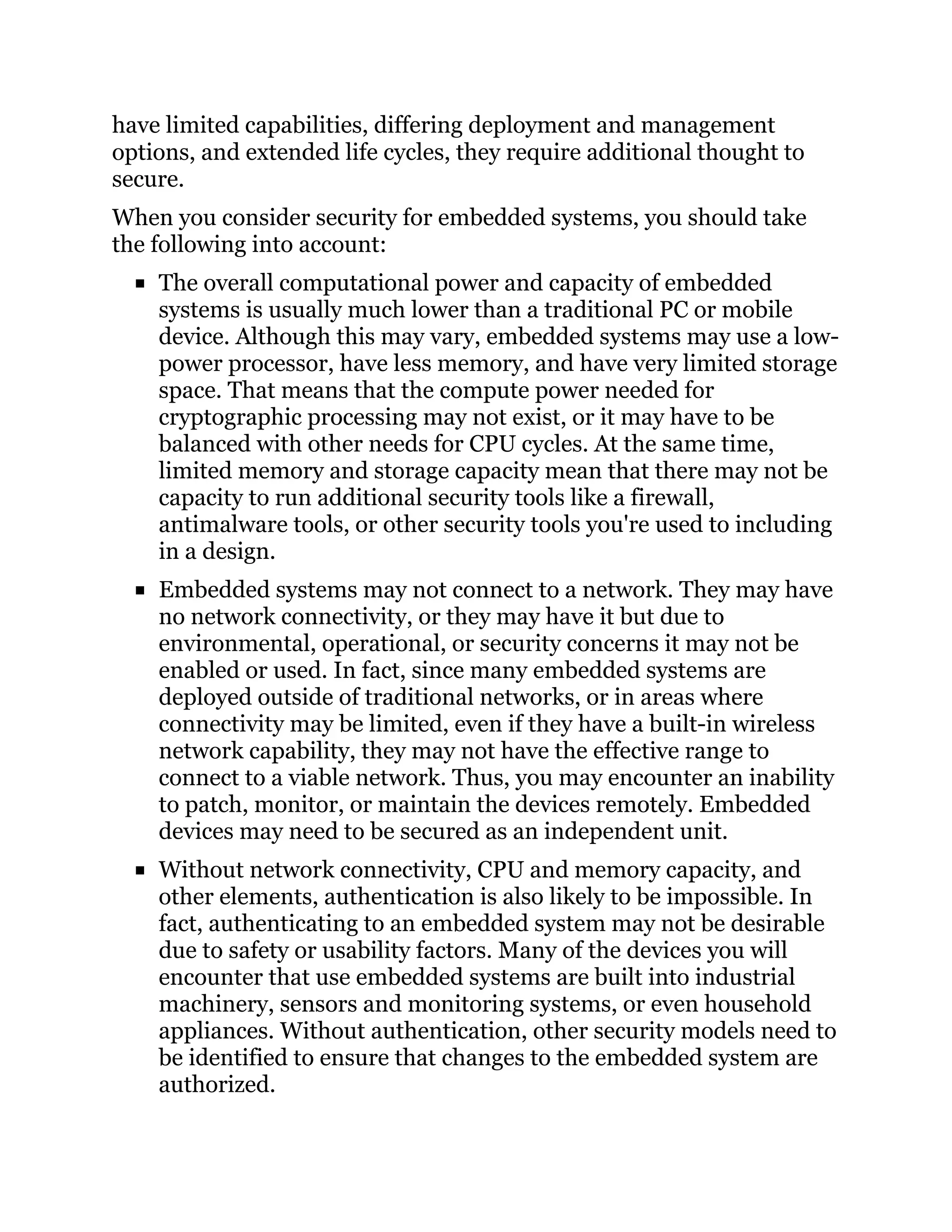 have limited capabilities, differing deployment and management
options, and extended life cycles, they require additional thought to
secure.
When you consider security for embedded systems, you should take
the following into account:
The overall computational power and capacity of embedded
systems is usually much lower than a traditional PC or mobile
device. Although this may vary, embedded systems may use a low-
power processor, have less memory, and have very limited storage
space. That means that the compute power needed for
cryptographic processing may not exist, or it may have to be
balanced with other needs for CPU cycles. At the same time,
limited memory and storage capacity mean that there may not be
capacity to run additional security tools like a firewall,
antimalware tools, or other security tools you're used to including
in a design.
Embedded systems may not connect to a network. They may have
no network connectivity, or they may have it but due to
environmental, operational, or security concerns it may not be
enabled or used. In fact, since many embedded systems are
deployed outside of traditional networks, or in areas where
connectivity may be limited, even if they have a built-in wireless
network capability, they may not have the effective range to
connect to a viable network. Thus, you may encounter an inability
to patch, monitor, or maintain the devices remotely. Embedded
devices may need to be secured as an independent unit.
Without network connectivity, CPU and memory capacity, and
other elements, authentication is also likely to be impossible. In
fact, authenticating to an embedded system may not be desirable
due to safety or usability factors. Many of the devices you will
encounter that use embedded systems are built into industrial
machinery, sensors and monitoring systems, or even household
appliances. Without authentication, other security models need to
be identified to ensure that changes to the embedded system are
authorized.
 