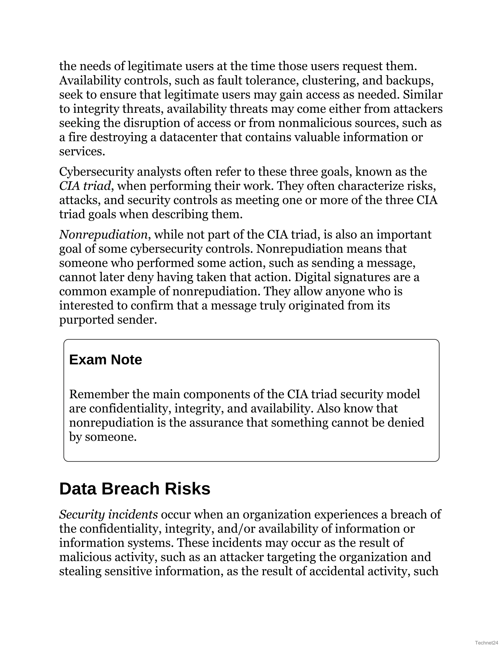 the needs of legitimate users at the time those users request them.
Availability controls, such as fault tolerance, clustering, and backups,
seek to ensure that legitimate users may gain access as needed. Similar
to integrity threats, availability threats may come either from attackers
seeking the disruption of access or from nonmalicious sources, such as
a fire destroying a datacenter that contains valuable information or
services.
Cybersecurity analysts often refer to these three goals, known as the
CIA triad, when performing their work. They often characterize risks,
attacks, and security controls as meeting one or more of the three CIA
triad goals when describing them.
Nonrepudiation, while not part of the CIA triad, is also an important
goal of some cybersecurity controls. Nonrepudiation means that
someone who performed some action, such as sending a message,
cannot later deny having taken that action. Digital signatures are a
common example of nonrepudiation. They allow anyone who is
interested to confirm that a message truly originated from its
purported sender.
Exam Note
Remember the main components of the CIA triad security model
are confidentiality, integrity, and availability. Also know that
nonrepudiation is the assurance that something cannot be denied
by someone.
Data Breach Risks
Security incidents occur when an organization experiences a breach of
the confidentiality, integrity, and/or availability of information or
information systems. These incidents may occur as the result of
malicious activity, such as an attacker targeting the organization and
stealing sensitive information, as the result of accidental activity, such
Technet24
 