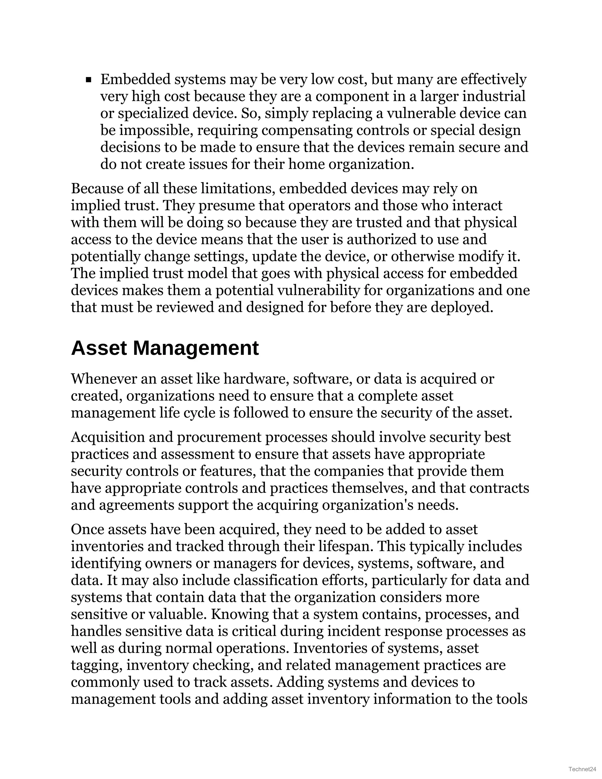 Embedded systems may be very low cost, but many are effectively
very high cost because they are a component in a larger industrial
or specialized device. So, simply replacing a vulnerable device can
be impossible, requiring compensating controls or special design
decisions to be made to ensure that the devices remain secure and
do not create issues for their home organization.
Because of all these limitations, embedded devices may rely on
implied trust. They presume that operators and those who interact
with them will be doing so because they are trusted and that physical
access to the device means that the user is authorized to use and
potentially change settings, update the device, or otherwise modify it.
The implied trust model that goes with physical access for embedded
devices makes them a potential vulnerability for organizations and one
that must be reviewed and designed for before they are deployed.
Asset Management
Whenever an asset like hardware, software, or data is acquired or
created, organizations need to ensure that a complete asset
management life cycle is followed to ensure the security of the asset.
Acquisition and procurement processes should involve security best
practices and assessment to ensure that assets have appropriate
security controls or features, that the companies that provide them
have appropriate controls and practices themselves, and that contracts
and agreements support the acquiring organization's needs.
Once assets have been acquired, they need to be added to asset
inventories and tracked through their lifespan. This typically includes
identifying owners or managers for devices, systems, software, and
data. It may also include classification efforts, particularly for data and
systems that contain data that the organization considers more
sensitive or valuable. Knowing that a system contains, processes, and
handles sensitive data is critical during incident response processes as
well as during normal operations. Inventories of systems, asset
tagging, inventory checking, and related management practices are
commonly used to track assets. Adding systems and devices to
management tools and adding asset inventory information to the tools
Technet24
 