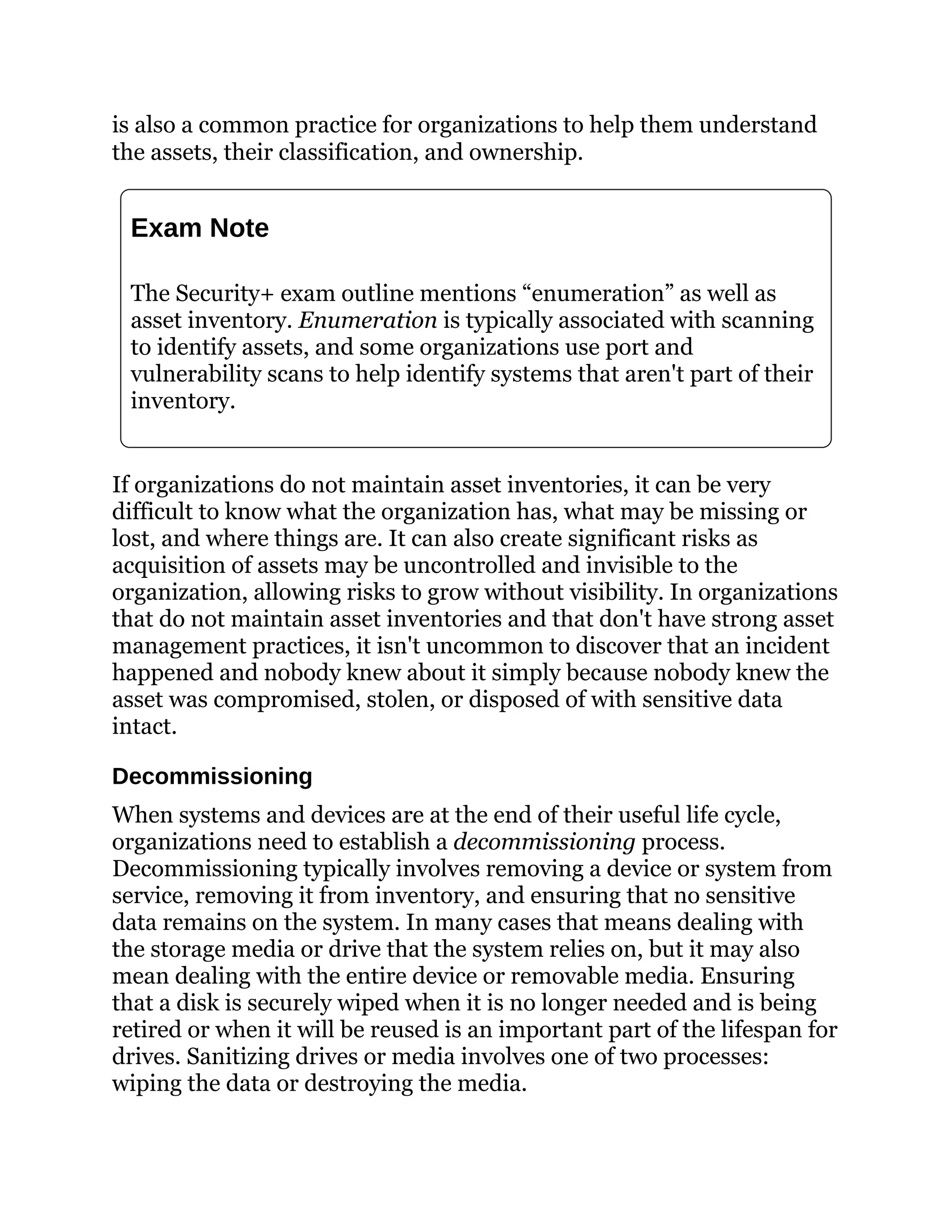 is also a common practice for organizations to help them understand
the assets, their classification, and ownership.
Exam Note
The Security+ exam outline mentions “enumeration” as well as
asset inventory. Enumeration is typically associated with scanning
to identify assets, and some organizations use port and
vulnerability scans to help identify systems that aren't part of their
inventory.
If organizations do not maintain asset inventories, it can be very
difficult to know what the organization has, what may be missing or
lost, and where things are. It can also create significant risks as
acquisition of assets may be uncontrolled and invisible to the
organization, allowing risks to grow without visibility. In organizations
that do not maintain asset inventories and that don't have strong asset
management practices, it isn't uncommon to discover that an incident
happened and nobody knew about it simply because nobody knew the
asset was compromised, stolen, or disposed of with sensitive data
intact.
Decommissioning
When systems and devices are at the end of their useful life cycle,
organizations need to establish a decommissioning process.
Decommissioning typically involves removing a device or system from
service, removing it from inventory, and ensuring that no sensitive
data remains on the system. In many cases that means dealing with
the storage media or drive that the system relies on, but it may also
mean dealing with the entire device or removable media. Ensuring
that a disk is securely wiped when it is no longer needed and is being
retired or when it will be reused is an important part of the lifespan for
drives. Sanitizing drives or media involves one of two processes:
wiping the data or destroying the media.
 