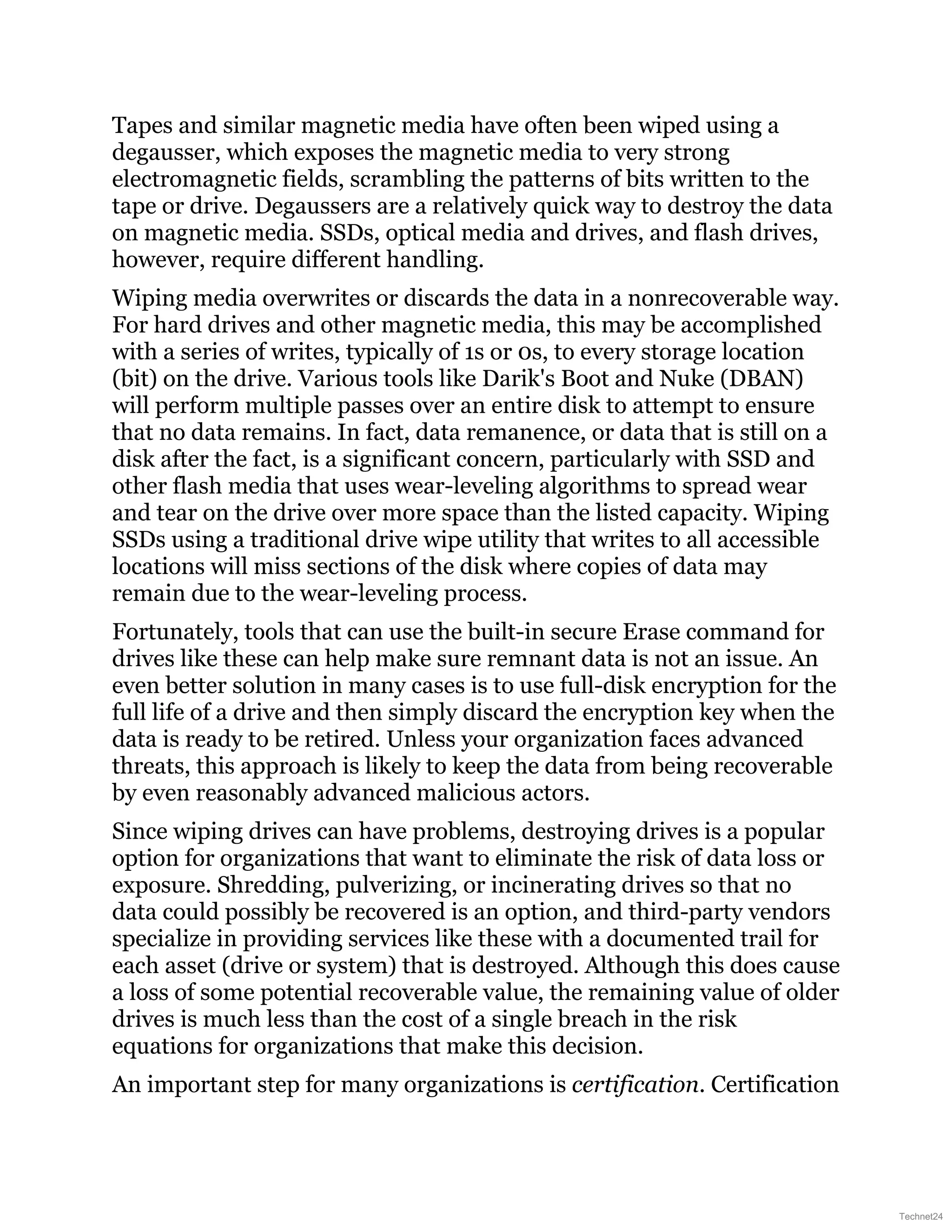 Tapes and similar magnetic media have often been wiped using a
degausser, which exposes the magnetic media to very strong
electromagnetic fields, scrambling the patterns of bits written to the
tape or drive. Degaussers are a relatively quick way to destroy the data
on magnetic media. SSDs, optical media and drives, and flash drives,
however, require different handling.
Wiping media overwrites or discards the data in a nonrecoverable way.
For hard drives and other magnetic media, this may be accomplished
with a series of writes, typically of 1s or 0s, to every storage location
(bit) on the drive. Various tools like Darik's Boot and Nuke (DBAN)
will perform multiple passes over an entire disk to attempt to ensure
that no data remains. In fact, data remanence, or data that is still on a
disk after the fact, is a significant concern, particularly with SSD and
other flash media that uses wear-leveling algorithms to spread wear
and tear on the drive over more space than the listed capacity. Wiping
SSDs using a traditional drive wipe utility that writes to all accessible
locations will miss sections of the disk where copies of data may
remain due to the wear-leveling process.
Fortunately, tools that can use the built-in secure Erase command for
drives like these can help make sure remnant data is not an issue. An
even better solution in many cases is to use full-disk encryption for the
full life of a drive and then simply discard the encryption key when the
data is ready to be retired. Unless your organization faces advanced
threats, this approach is likely to keep the data from being recoverable
by even reasonably advanced malicious actors.
Since wiping drives can have problems, destroying drives is a popular
option for organizations that want to eliminate the risk of data loss or
exposure. Shredding, pulverizing, or incinerating drives so that no
data could possibly be recovered is an option, and third-party vendors
specialize in providing services like these with a documented trail for
each asset (drive or system) that is destroyed. Although this does cause
a loss of some potential recoverable value, the remaining value of older
drives is much less than the cost of a single breach in the risk
equations for organizations that make this decision.
An important step for many organizations is certification. Certification
Technet24
 