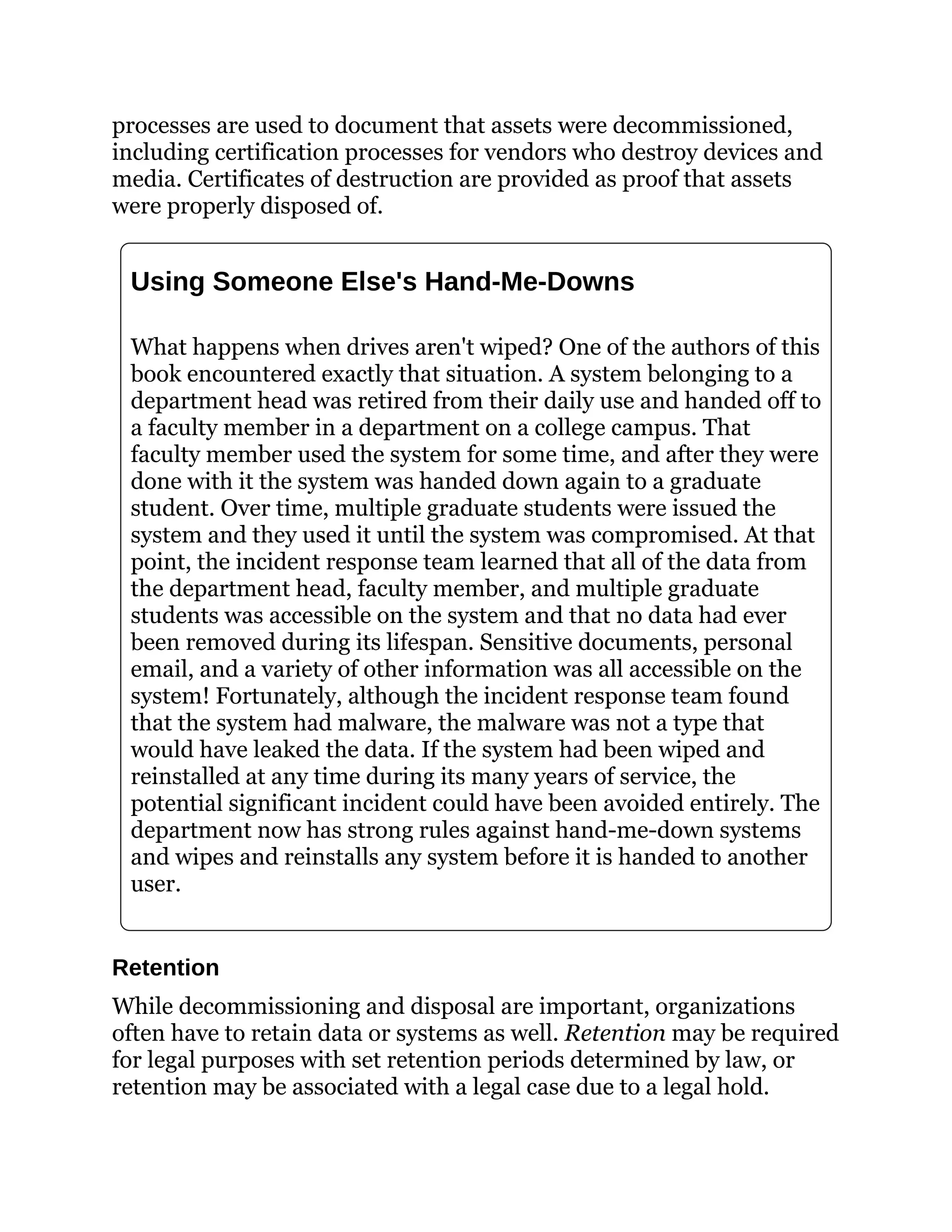 processes are used to document that assets were decommissioned,
including certification processes for vendors who destroy devices and
media. Certificates of destruction are provided as proof that assets
were properly disposed of.
Using Someone Else's Hand-Me-Downs
What happens when drives aren't wiped? One of the authors of this
book encountered exactly that situation. A system belonging to a
department head was retired from their daily use and handed off to
a faculty member in a department on a college campus. That
faculty member used the system for some time, and after they were
done with it the system was handed down again to a graduate
student. Over time, multiple graduate students were issued the
system and they used it until the system was compromised. At that
point, the incident response team learned that all of the data from
the department head, faculty member, and multiple graduate
students was accessible on the system and that no data had ever
been removed during its lifespan. Sensitive documents, personal
email, and a variety of other information was all accessible on the
system! Fortunately, although the incident response team found
that the system had malware, the malware was not a type that
would have leaked the data. If the system had been wiped and
reinstalled at any time during its many years of service, the
potential significant incident could have been avoided entirely. The
department now has strong rules against hand-me-down systems
and wipes and reinstalls any system before it is handed to another
user.
Retention
While decommissioning and disposal are important, organizations
often have to retain data or systems as well. Retention may be required
for legal purposes with set retention periods determined by law, or
retention may be associated with a legal case due to a legal hold.
 