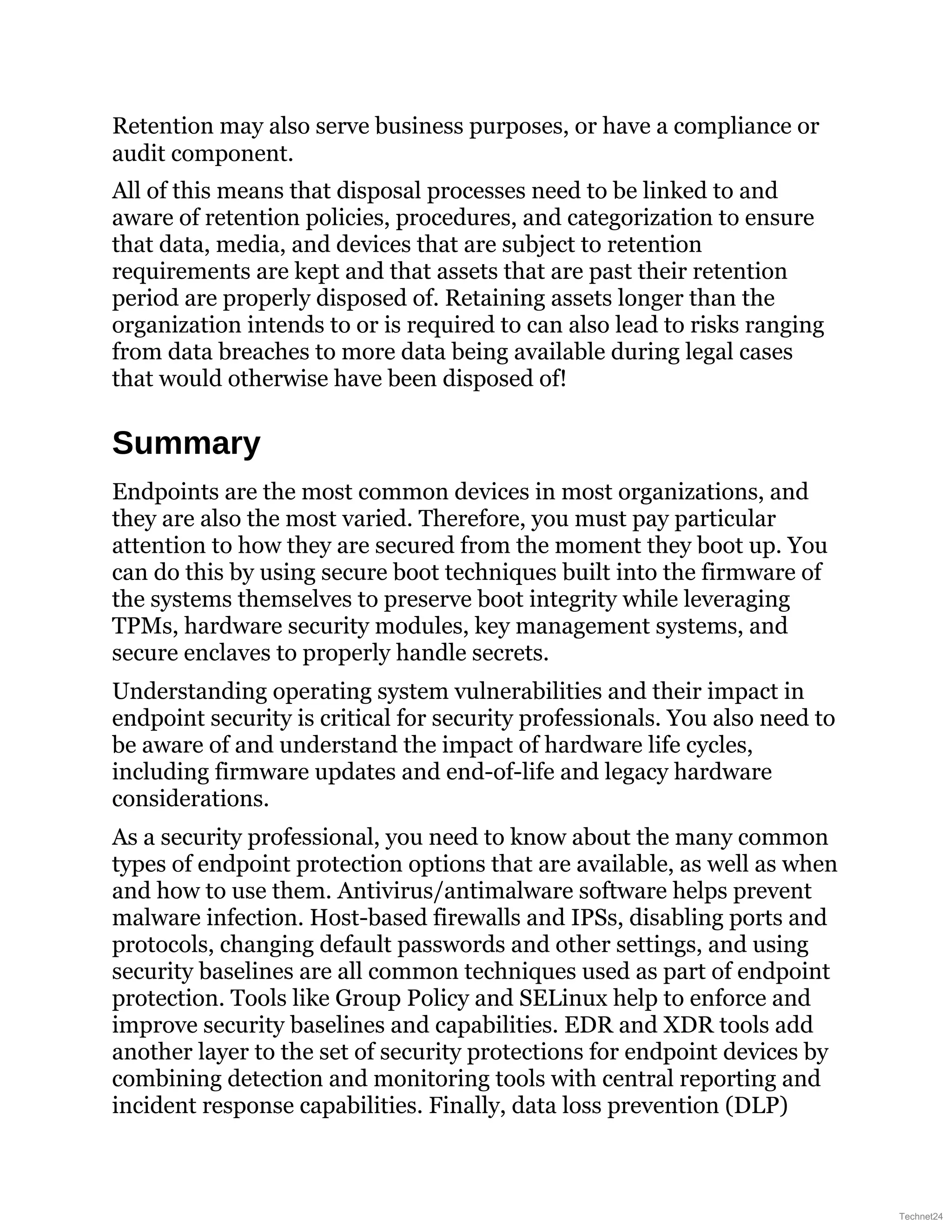 Retention may also serve business purposes, or have a compliance or
audit component.
All of this means that disposal processes need to be linked to and
aware of retention policies, procedures, and categorization to ensure
that data, media, and devices that are subject to retention
requirements are kept and that assets that are past their retention
period are properly disposed of. Retaining assets longer than the
organization intends to or is required to can also lead to risks ranging
from data breaches to more data being available during legal cases
that would otherwise have been disposed of!
Summary
Endpoints are the most common devices in most organizations, and
they are also the most varied. Therefore, you must pay particular
attention to how they are secured from the moment they boot up. You
can do this by using secure boot techniques built into the firmware of
the systems themselves to preserve boot integrity while leveraging
TPMs, hardware security modules, key management systems, and
secure enclaves to properly handle secrets.
Understanding operating system vulnerabilities and their impact in
endpoint security is critical for security professionals. You also need to
be aware of and understand the impact of hardware life cycles,
including firmware updates and end-of-life and legacy hardware
considerations.
As a security professional, you need to know about the many common
types of endpoint protection options that are available, as well as when
and how to use them. Antivirus/antimalware software helps prevent
malware infection. Host-based firewalls and IPSs, disabling ports and
protocols, changing default passwords and other settings, and using
security baselines are all common techniques used as part of endpoint
protection. Tools like Group Policy and SELinux help to enforce and
improve security baselines and capabilities. EDR and XDR tools add
another layer to the set of security protections for endpoint devices by
combining detection and monitoring tools with central reporting and
incident response capabilities. Finally, data loss prevention (DLP)
Technet24
 