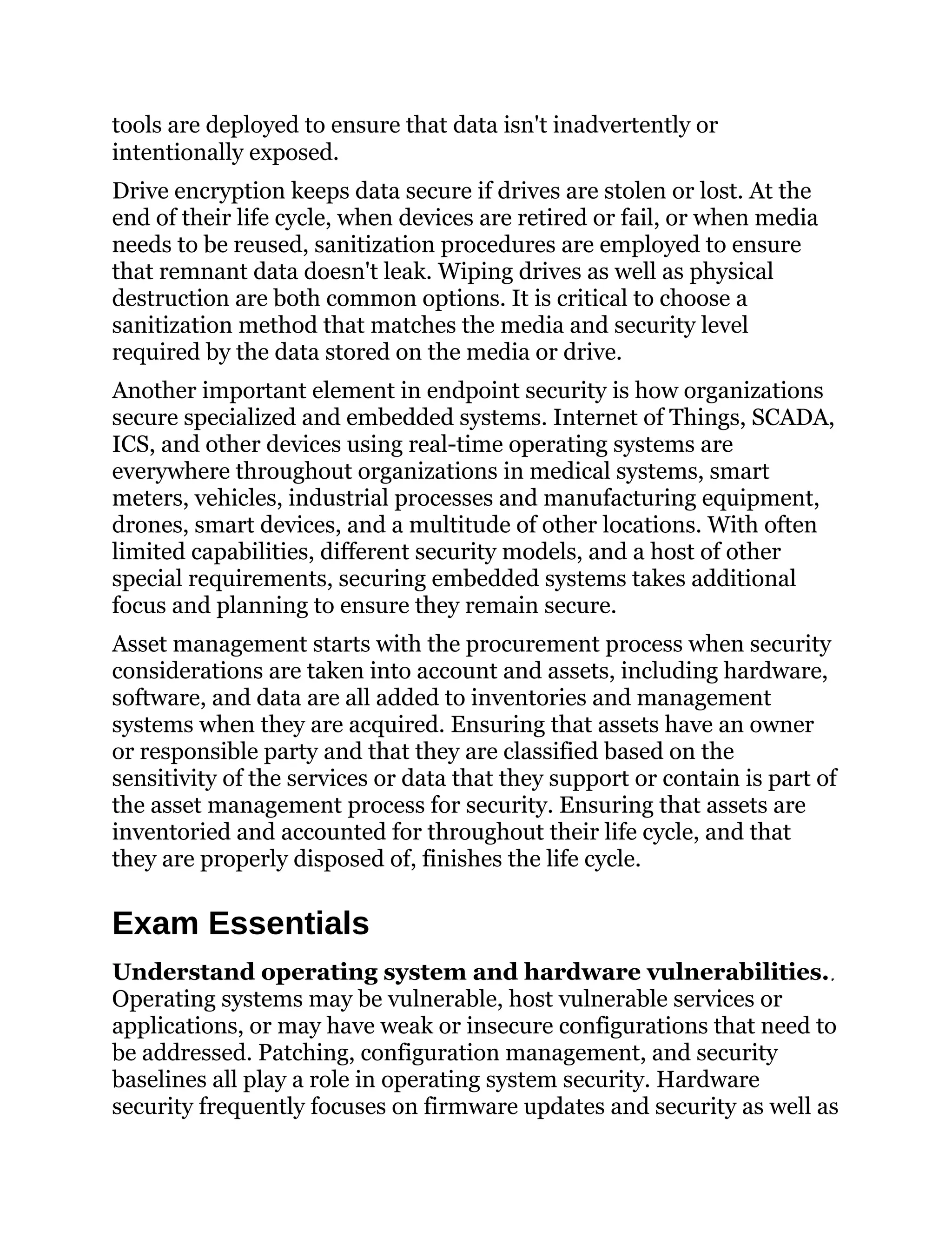 tools are deployed to ensure that data isn't inadvertently or
intentionally exposed.
Drive encryption keeps data secure if drives are stolen or lost. At the
end of their life cycle, when devices are retired or fail, or when media
needs to be reused, sanitization procedures are employed to ensure
that remnant data doesn't leak. Wiping drives as well as physical
destruction are both common options. It is critical to choose a
sanitization method that matches the media and security level
required by the data stored on the media or drive.
Another important element in endpoint security is how organizations
secure specialized and embedded systems. Internet of Things, SCADA,
ICS, and other devices using real-time operating systems are
everywhere throughout organizations in medical systems, smart
meters, vehicles, industrial processes and manufacturing equipment,
drones, smart devices, and a multitude of other locations. With often
limited capabilities, different security models, and a host of other
special requirements, securing embedded systems takes additional
focus and planning to ensure they remain secure.
Asset management starts with the procurement process when security
considerations are taken into account and assets, including hardware,
software, and data are all added to inventories and management
systems when they are acquired. Ensuring that assets have an owner
or responsible party and that they are classified based on the
sensitivity of the services or data that they support or contain is part of
the asset management process for security. Ensuring that assets are
inventoried and accounted for throughout their life cycle, and that
they are properly disposed of, finishes the life cycle.
Exam Essentials
Understand operating system and hardware vulnerabilities.
Operating systems may be vulnerable, host vulnerable services or
applications, or may have weak or insecure configurations that need to
be addressed. Patching, configuration management, and security
baselines all play a role in operating system security. Hardware
security frequently focuses on firmware updates and security as well as
 