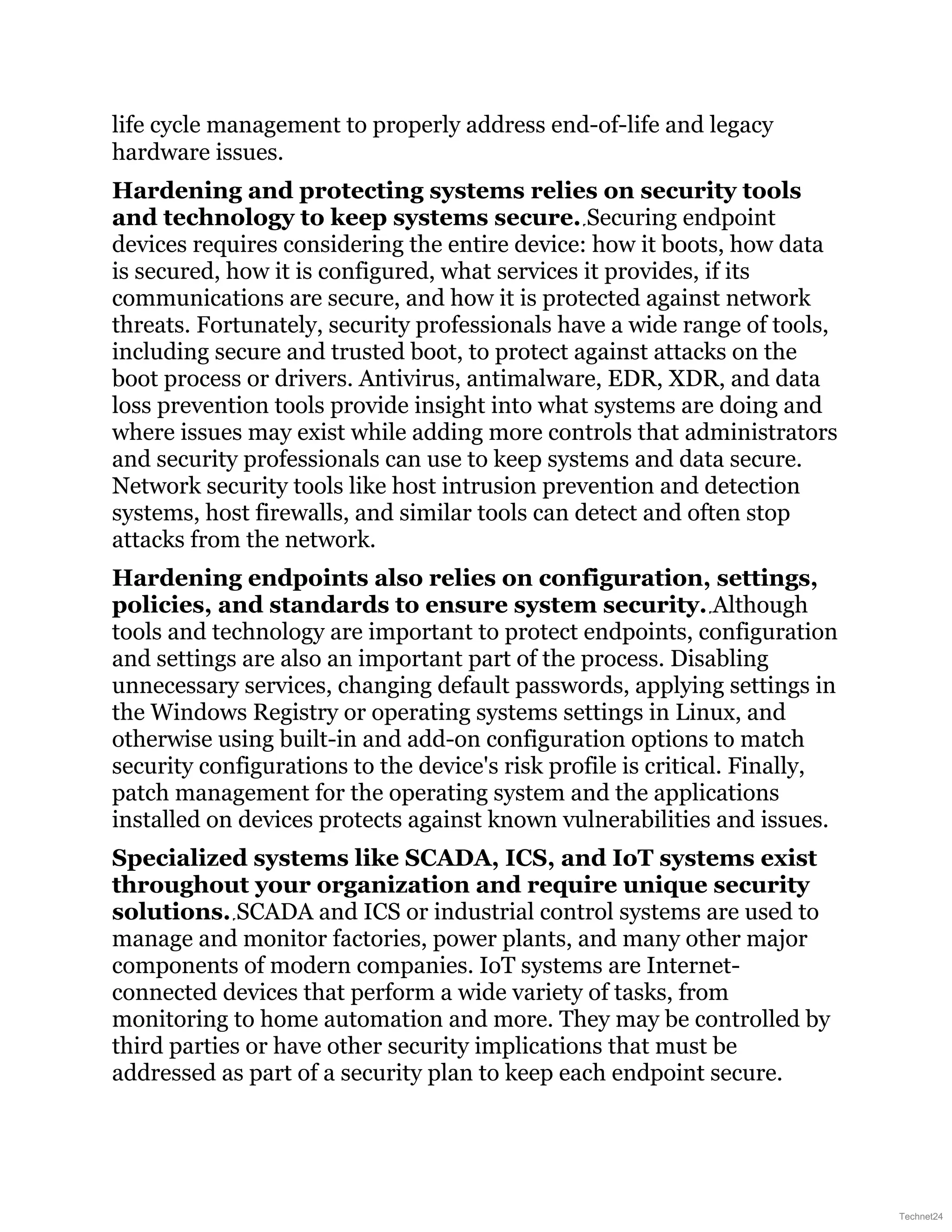 life cycle management to properly address end-of-life and legacy
hardware issues.
Hardening and protecting systems relies on security tools
and technology to keep systems secure. Securing endpoint
devices requires considering the entire device: how it boots, how data
is secured, how it is configured, what services it provides, if its
communications are secure, and how it is protected against network
threats. Fortunately, security professionals have a wide range of tools,
including secure and trusted boot, to protect against attacks on the
boot process or drivers. Antivirus, antimalware, EDR, XDR, and data
loss prevention tools provide insight into what systems are doing and
where issues may exist while adding more controls that administrators
and security professionals can use to keep systems and data secure.
Network security tools like host intrusion prevention and detection
systems, host firewalls, and similar tools can detect and often stop
attacks from the network.
Hardening endpoints also relies on configuration, settings,
policies, and standards to ensure system security. Although
tools and technology are important to protect endpoints, configuration
and settings are also an important part of the process. Disabling
unnecessary services, changing default passwords, applying settings in
the Windows Registry or operating systems settings in Linux, and
otherwise using built-in and add-on configuration options to match
security configurations to the device's risk profile is critical. Finally,
patch management for the operating system and the applications
installed on devices protects against known vulnerabilities and issues.
Specialized systems like SCADA, ICS, and IoT systems exist
throughout your organization and require unique security
solutions. SCADA and ICS or industrial control systems are used to
manage and monitor factories, power plants, and many other major
components of modern companies. IoT systems are Internet-
connected devices that perform a wide variety of tasks, from
monitoring to home automation and more. They may be controlled by
third parties or have other security implications that must be
addressed as part of a security plan to keep each endpoint secure.
Technet24
 