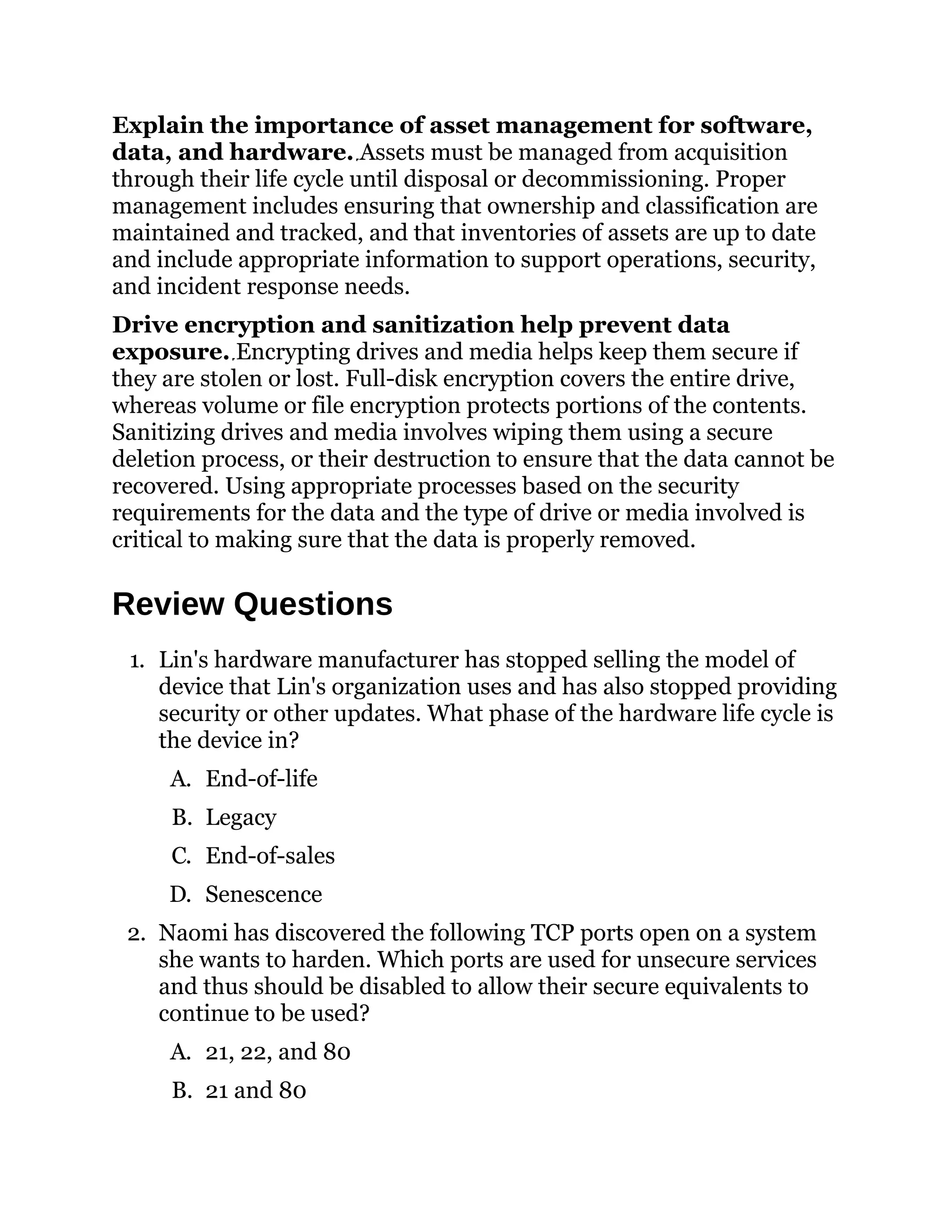 Explain the importance of asset management for software,
data, and hardware. Assets must be managed from acquisition
through their life cycle until disposal or decommissioning. Proper
management includes ensuring that ownership and classification are
maintained and tracked, and that inventories of assets are up to date
and include appropriate information to support operations, security,
and incident response needs.
Drive encryption and sanitization help prevent data
exposure. Encrypting drives and media helps keep them secure if
they are stolen or lost. Full-disk encryption covers the entire drive,
whereas volume or file encryption protects portions of the contents.
Sanitizing drives and media involves wiping them using a secure
deletion process, or their destruction to ensure that the data cannot be
recovered. Using appropriate processes based on the security
requirements for the data and the type of drive or media involved is
critical to making sure that the data is properly removed.
Review Questions
1. Lin's hardware manufacturer has stopped selling the model of
device that Lin's organization uses and has also stopped providing
security or other updates. What phase of the hardware life cycle is
the device in?
A. End-of-life
B. Legacy
C. End-of-sales
D. Senescence
2. Naomi has discovered the following TCP ports open on a system
she wants to harden. Which ports are used for unsecure services
and thus should be disabled to allow their secure equivalents to
continue to be used?
A. 21, 22, and 80
B. 21 and 80
 