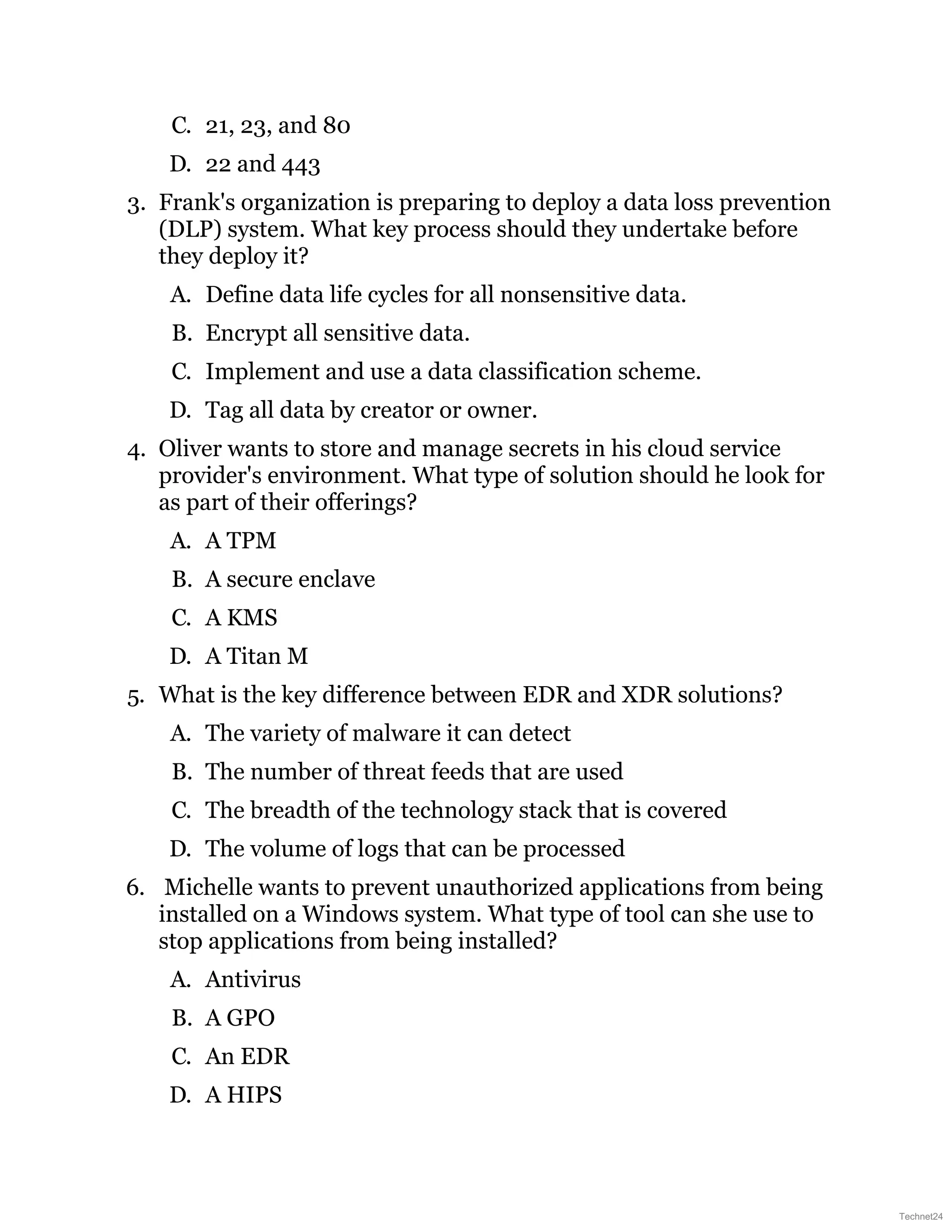 C. 21, 23, and 80
D. 22 and 443
3. Frank's organization is preparing to deploy a data loss prevention
(DLP) system. What key process should they undertake before
they deploy it?
A. Define data life cycles for all nonsensitive data.
B. Encrypt all sensitive data.
C. Implement and use a data classification scheme.
D. Tag all data by creator or owner.
4. Oliver wants to store and manage secrets in his cloud service
provider's environment. What type of solution should he look for
as part of their offerings?
A. A TPM
B. A secure enclave
C. A KMS
D. A Titan M
5. What is the key difference between EDR and XDR solutions?
A. The variety of malware it can detect
B. The number of threat feeds that are used
C. The breadth of the technology stack that is covered
D. The volume of logs that can be processed
6. Michelle wants to prevent unauthorized applications from being
installed on a Windows system. What type of tool can she use to
stop applications from being installed?
A. Antivirus
B. A GPO
C. An EDR
D. A HIPS
Technet24
 