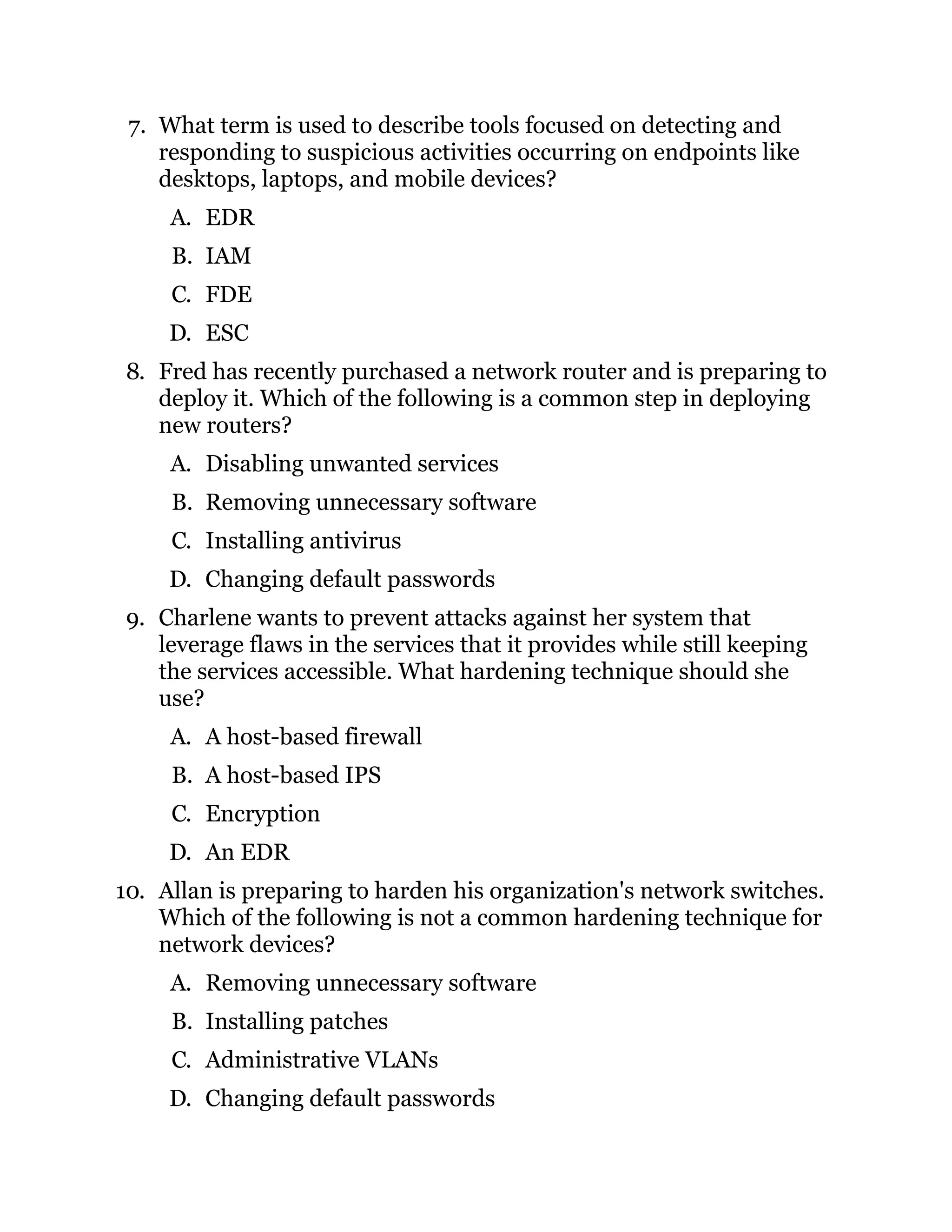 7. What term is used to describe tools focused on detecting and
responding to suspicious activities occurring on endpoints like
desktops, laptops, and mobile devices?
A. EDR
B. IAM
C. FDE
D. ESC
8. Fred has recently purchased a network router and is preparing to
deploy it. Which of the following is a common step in deploying
new routers?
A. Disabling unwanted services
B. Removing unnecessary software
C. Installing antivirus
D. Changing default passwords
9. Charlene wants to prevent attacks against her system that
leverage flaws in the services that it provides while still keeping
the services accessible. What hardening technique should she
use?
A. A host-based firewall
B. A host-based IPS
C. Encryption
D. An EDR
10. Allan is preparing to harden his organization's network switches.
Which of the following is not a common hardening technique for
network devices?
A. Removing unnecessary software
B. Installing patches
C. Administrative VLANs
D. Changing default passwords
 