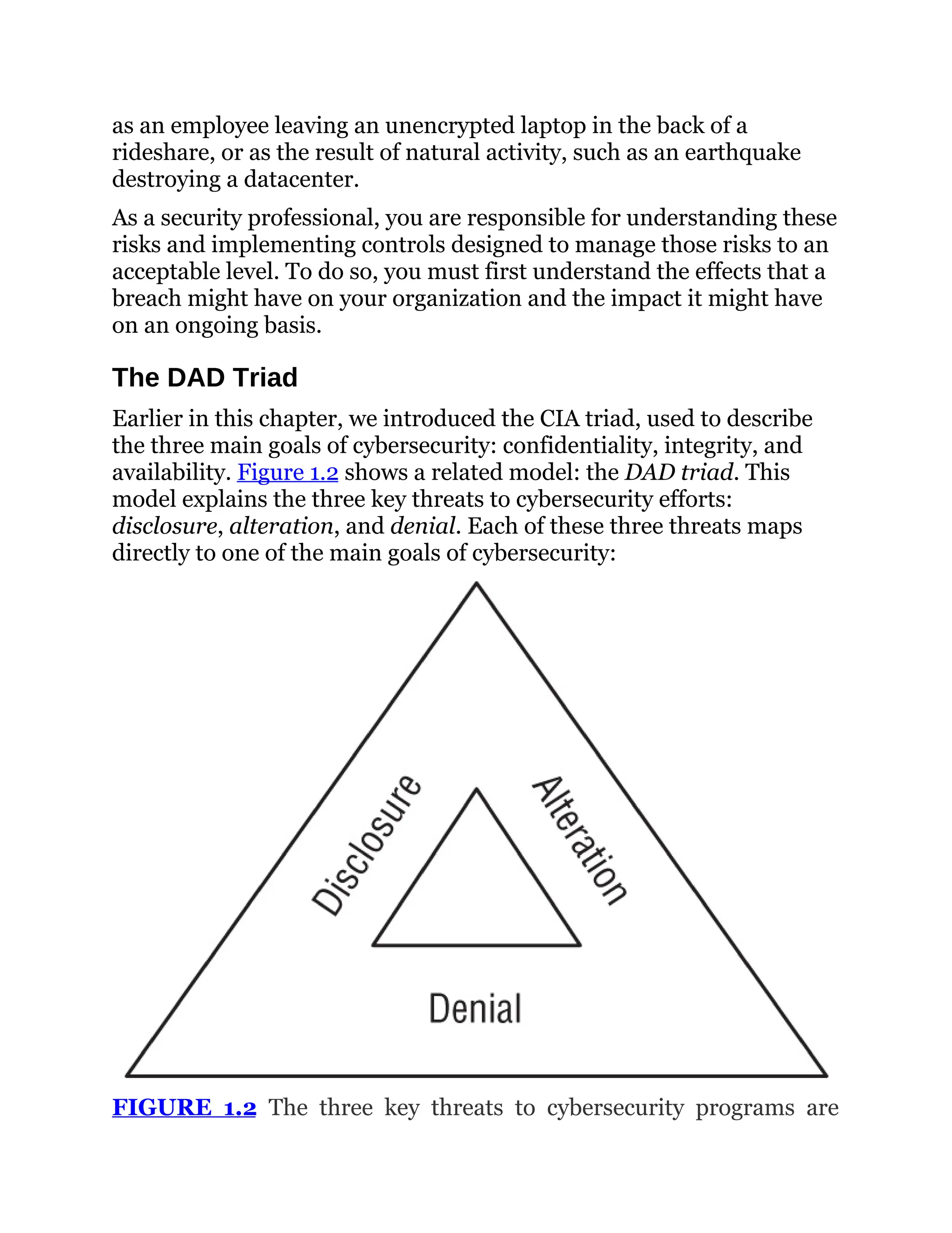 as an employee leaving an unencrypted laptop in the back of a
rideshare, or as the result of natural activity, such as an earthquake
destroying a datacenter.
As a security professional, you are responsible for understanding these
risks and implementing controls designed to manage those risks to an
acceptable level. To do so, you must first understand the effects that a
breach might have on your organization and the impact it might have
on an ongoing basis.
The DAD Triad
Earlier in this chapter, we introduced the CIA triad, used to describe
the three main goals of cybersecurity: confidentiality, integrity, and
availability. Figure 1.2 shows a related model: the DAD triad. This
model explains the three key threats to cybersecurity efforts:
disclosure, alteration, and denial. Each of these three threats maps
directly to one of the main goals of cybersecurity:
FIGURE 1.2 The three key threats to cybersecurity programs are
 