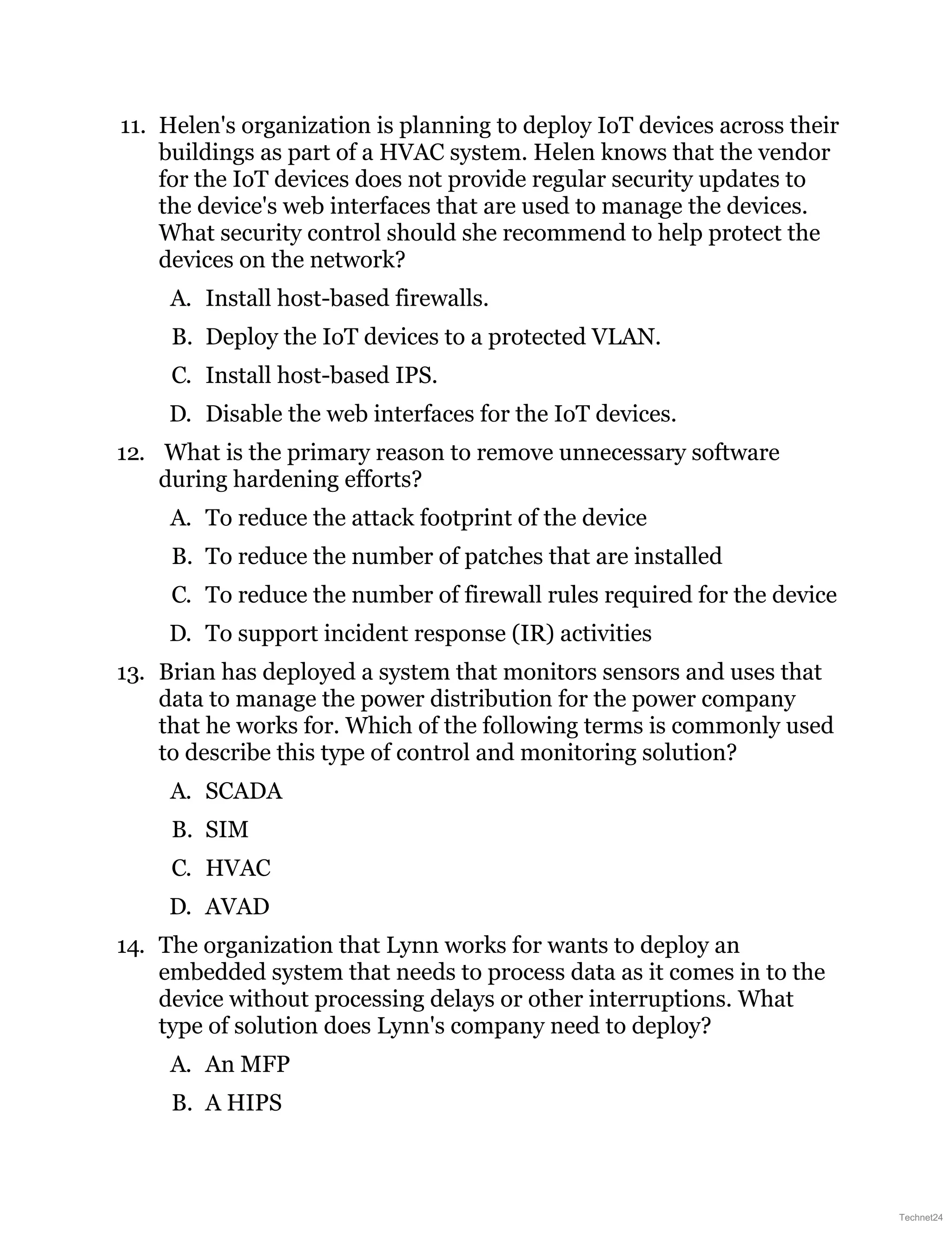 11. Helen's organization is planning to deploy IoT devices across their
buildings as part of a HVAC system. Helen knows that the vendor
for the IoT devices does not provide regular security updates to
the device's web interfaces that are used to manage the devices.
What security control should she recommend to help protect the
devices on the network?
A. Install host-based firewalls.
B. Deploy the IoT devices to a protected VLAN.
C. Install host-based IPS.
D. Disable the web interfaces for the IoT devices.
12. What is the primary reason to remove unnecessary software
during hardening efforts?
A. To reduce the attack footprint of the device
B. To reduce the number of patches that are installed
C. To reduce the number of firewall rules required for the device
D. To support incident response (IR) activities
13. Brian has deployed a system that monitors sensors and uses that
data to manage the power distribution for the power company
that he works for. Which of the following terms is commonly used
to describe this type of control and monitoring solution?
A. SCADA
B. SIM
C. HVAC
D. AVAD
14. The organization that Lynn works for wants to deploy an
embedded system that needs to process data as it comes in to the
device without processing delays or other interruptions. What
type of solution does Lynn's company need to deploy?
A. An MFP
B. A HIPS
Technet24
 