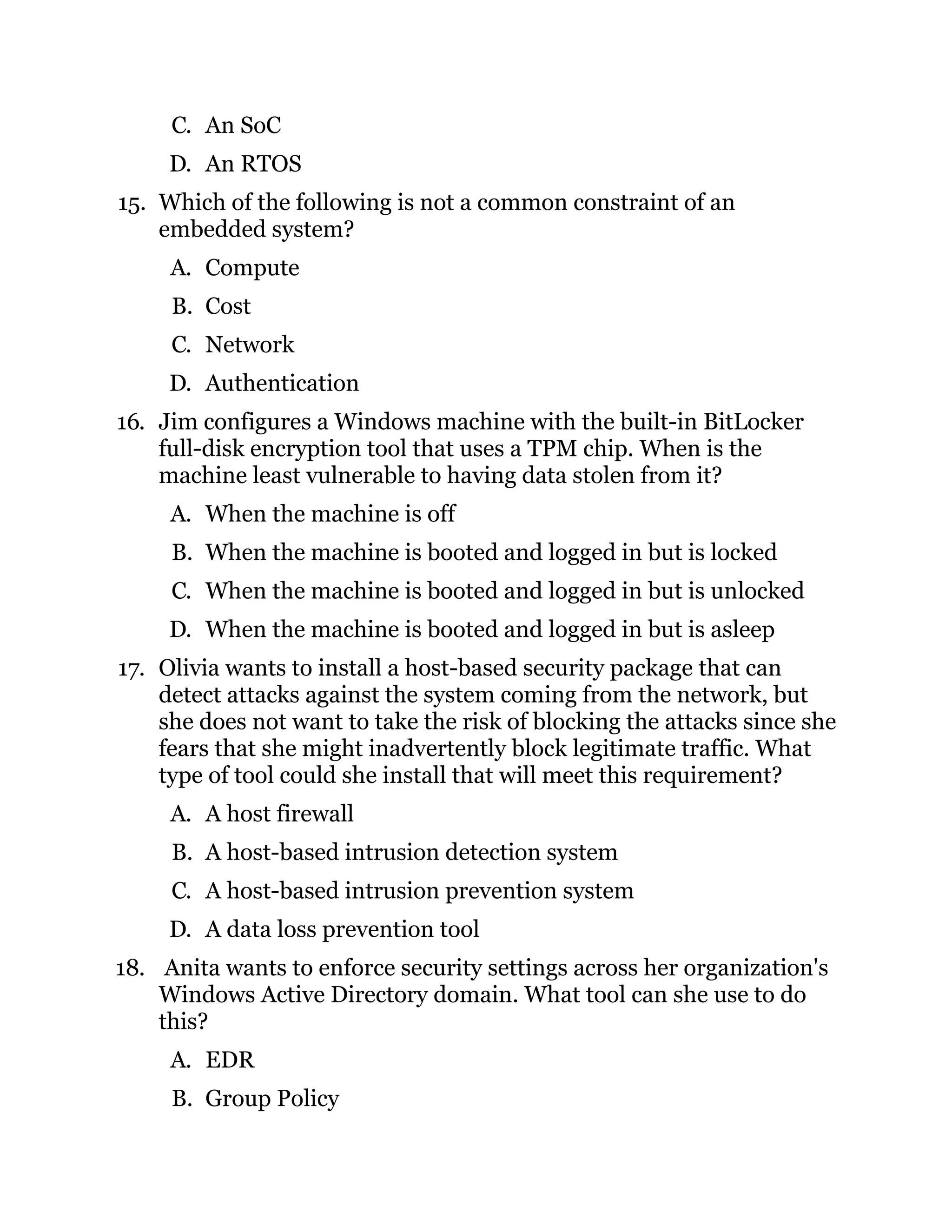 C. An SoC
D. An RTOS
15. Which of the following is not a common constraint of an
embedded system?
A. Compute
B. Cost
C. Network
D. Authentication
16. Jim configures a Windows machine with the built-in BitLocker
full-disk encryption tool that uses a TPM chip. When is the
machine least vulnerable to having data stolen from it?
A. When the machine is off
B. When the machine is booted and logged in but is locked
C. When the machine is booted and logged in but is unlocked
D. When the machine is booted and logged in but is asleep
17. Olivia wants to install a host-based security package that can
detect attacks against the system coming from the network, but
she does not want to take the risk of blocking the attacks since she
fears that she might inadvertently block legitimate traffic. What
type of tool could she install that will meet this requirement?
A. A host firewall
B. A host-based intrusion detection system
C. A host-based intrusion prevention system
D. A data loss prevention tool
18. Anita wants to enforce security settings across her organization's
Windows Active Directory domain. What tool can she use to do
this?
A. EDR
B. Group Policy
 