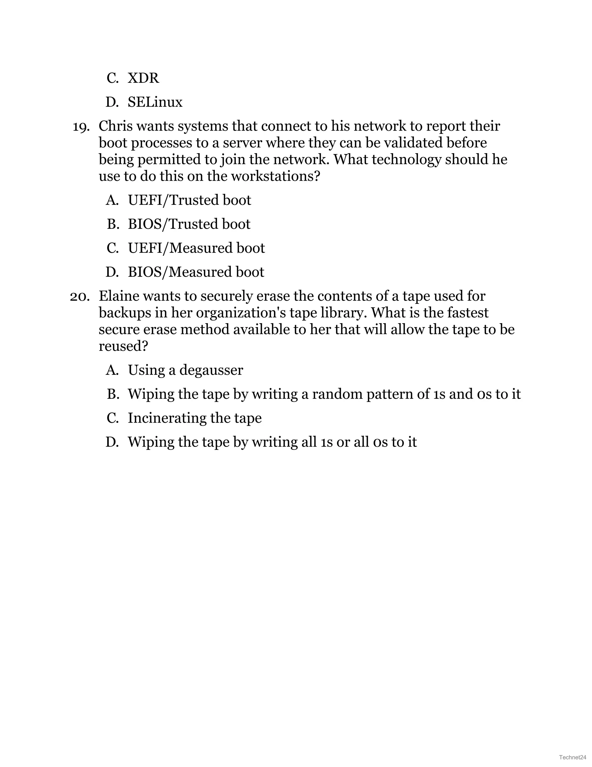 C. XDR
D. SELinux
19. Chris wants systems that connect to his network to report their
boot processes to a server where they can be validated before
being permitted to join the network. What technology should he
use to do this on the workstations?
A. UEFI/Trusted boot
B. BIOS/Trusted boot
C. UEFI/Measured boot
D. BIOS/Measured boot
20. Elaine wants to securely erase the contents of a tape used for
backups in her organization's tape library. What is the fastest
secure erase method available to her that will allow the tape to be
reused?
A. Using a degausser
B. Wiping the tape by writing a random pattern of 1s and 0s to it
C. Incinerating the tape
D. Wiping the tape by writing all 1s or all 0s to it
Technet24
 